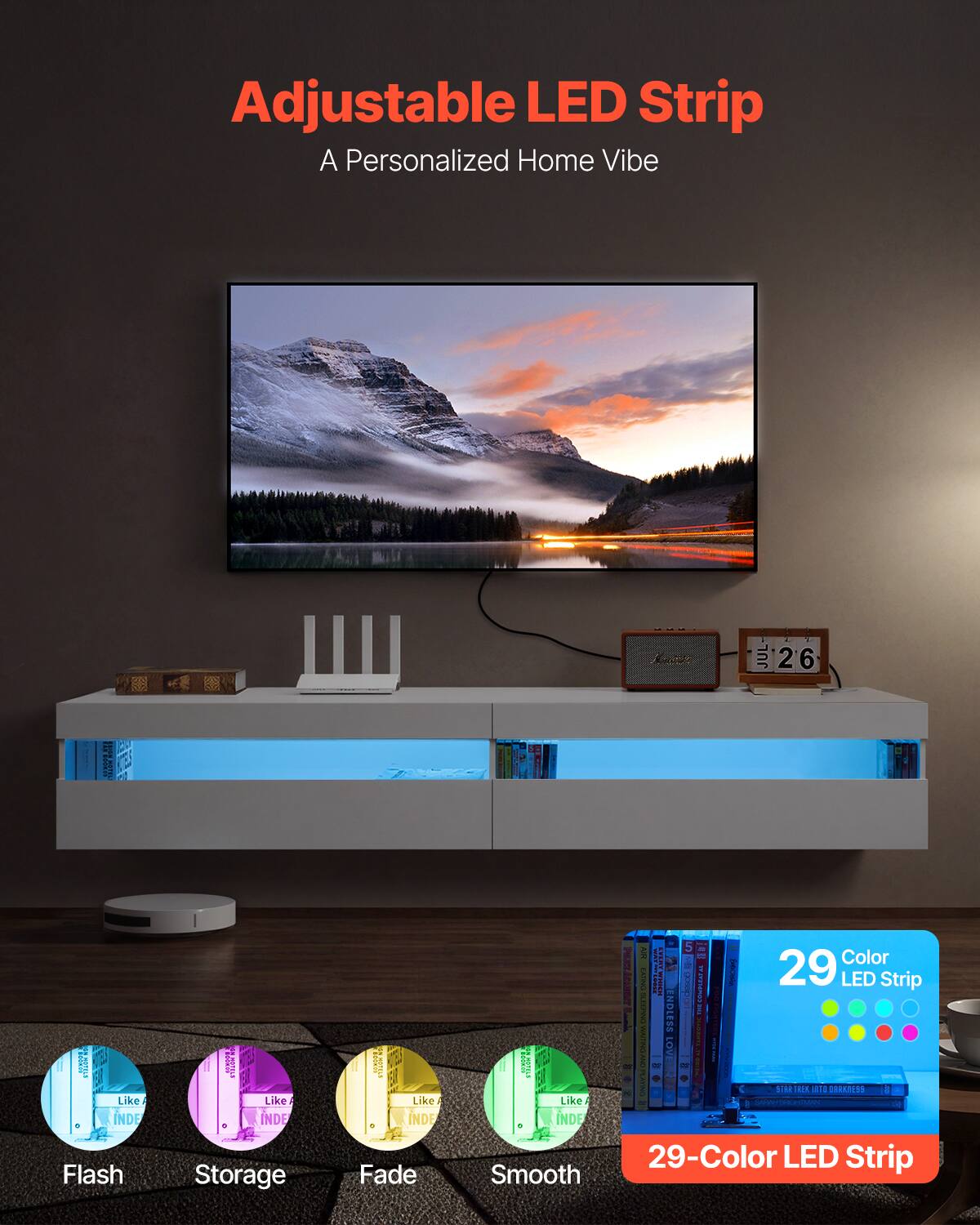 Adjustable LED Strip  
A Personalized Home Vibe  

29-Color LED Strip  

Flash  
Storage  
Fade  
Smooth  

29-Color LED Strip