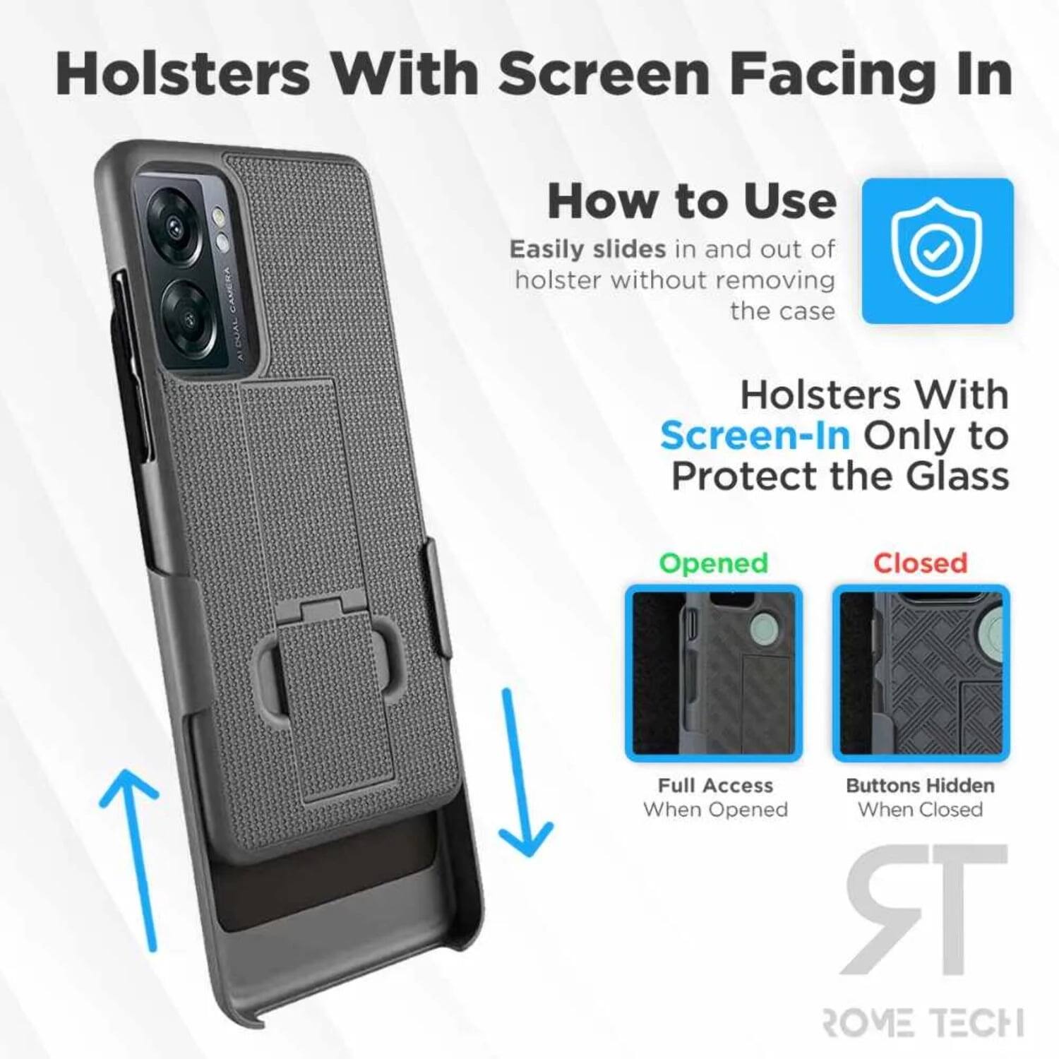 Holsters With Screen Facing In

How to Use
Easily slides in and out of holster without removing the case

Holsters With Screen-In Only to Protect the Glass

Opened
Full Access When Opened

Closed
Buttons Hidden When Closed

ROME TECH