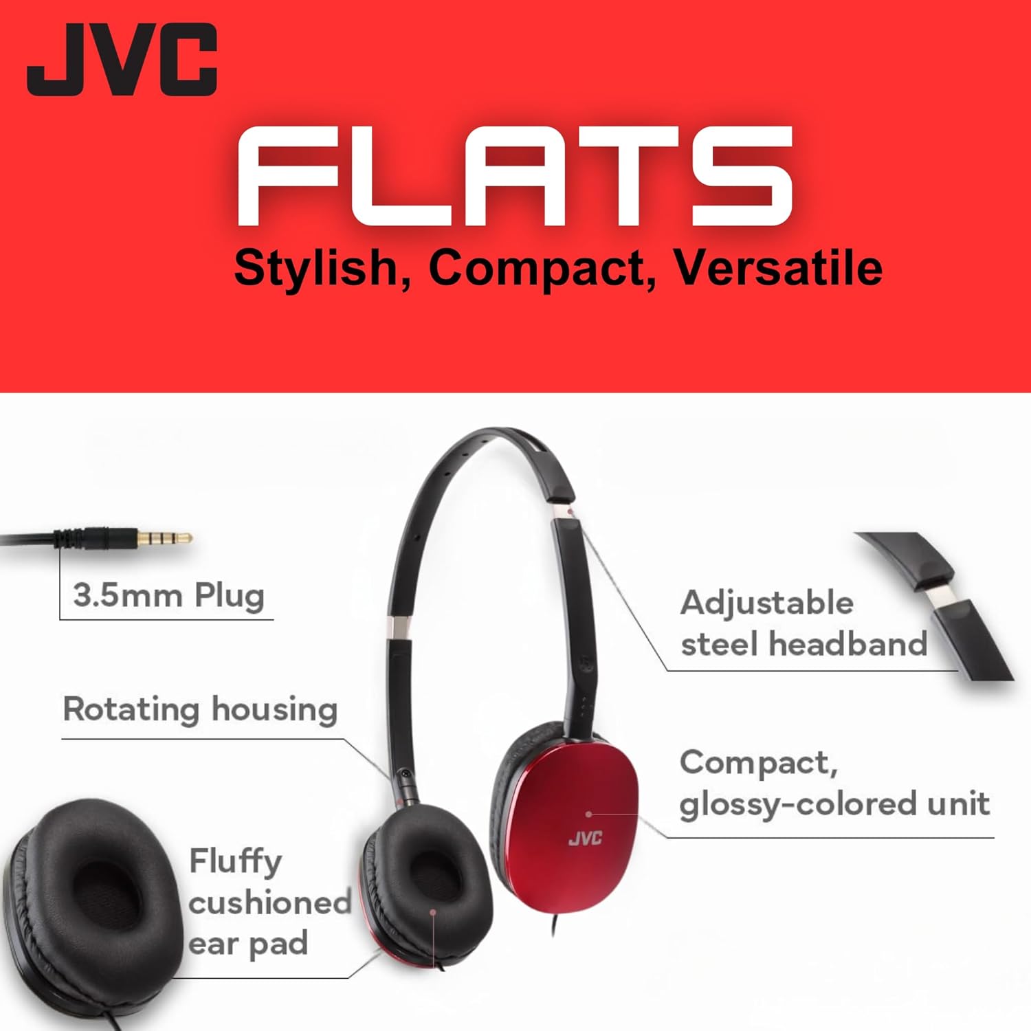 JVC FLATS  
Stylish, Compact, Versatile  

- 3.5mm Plug  
- Rotating housing  
- Fluffy cushioned ear pad  
- Adjustable steel headband  
- Compact, glossy-colored unit