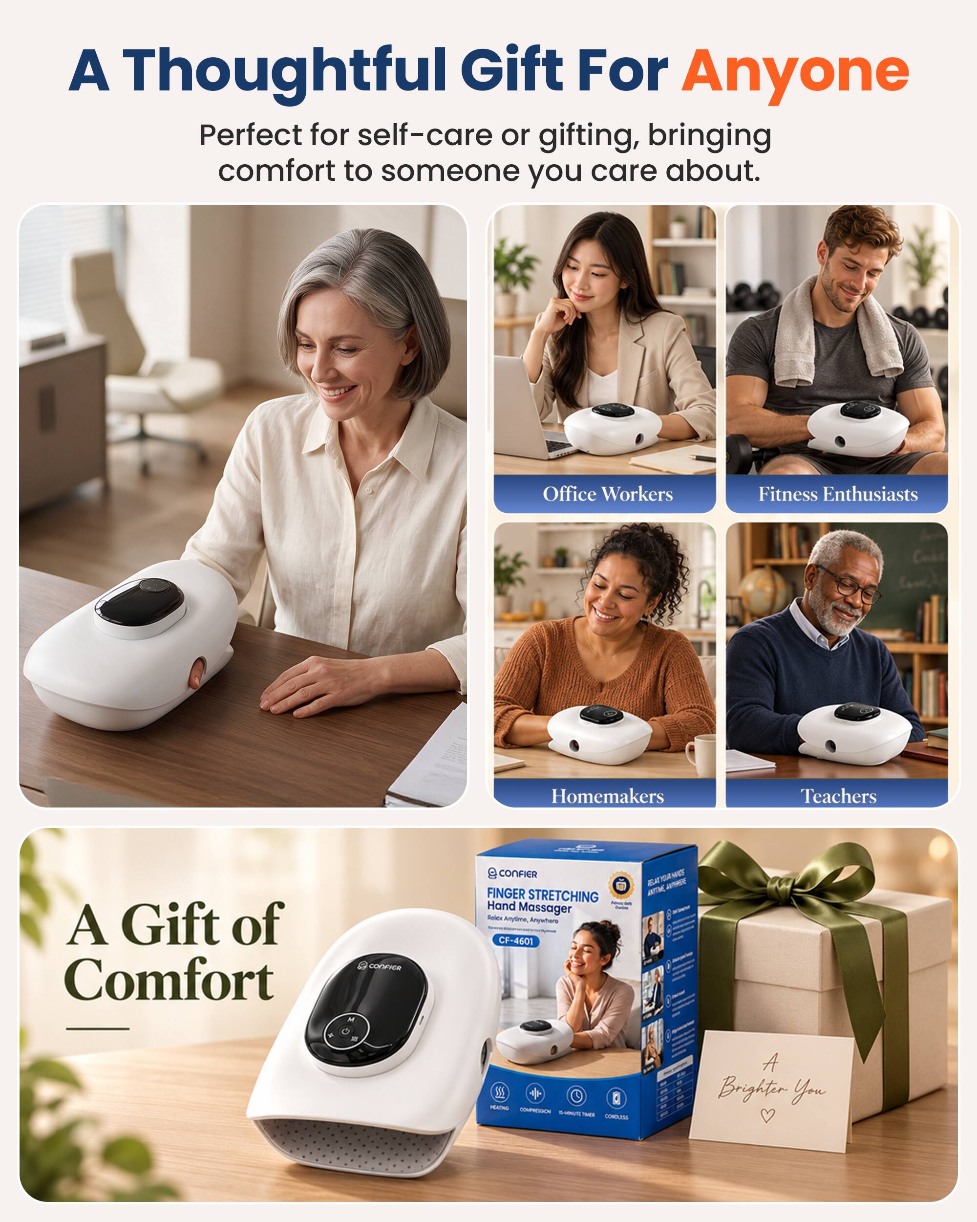 A Thoughtful Gift For Anyone  
Perfect for self-care or gifting, bringing comfort to someone you care about.  

Office Workers  
Fitness Enthusiasts  
Homemakers  
Teachers  

A Gift of Comfort  

CONFIER FINGER STRETCHING Hand Massager Roice Anytime, Anywhere CF-4601  

A Brighter You