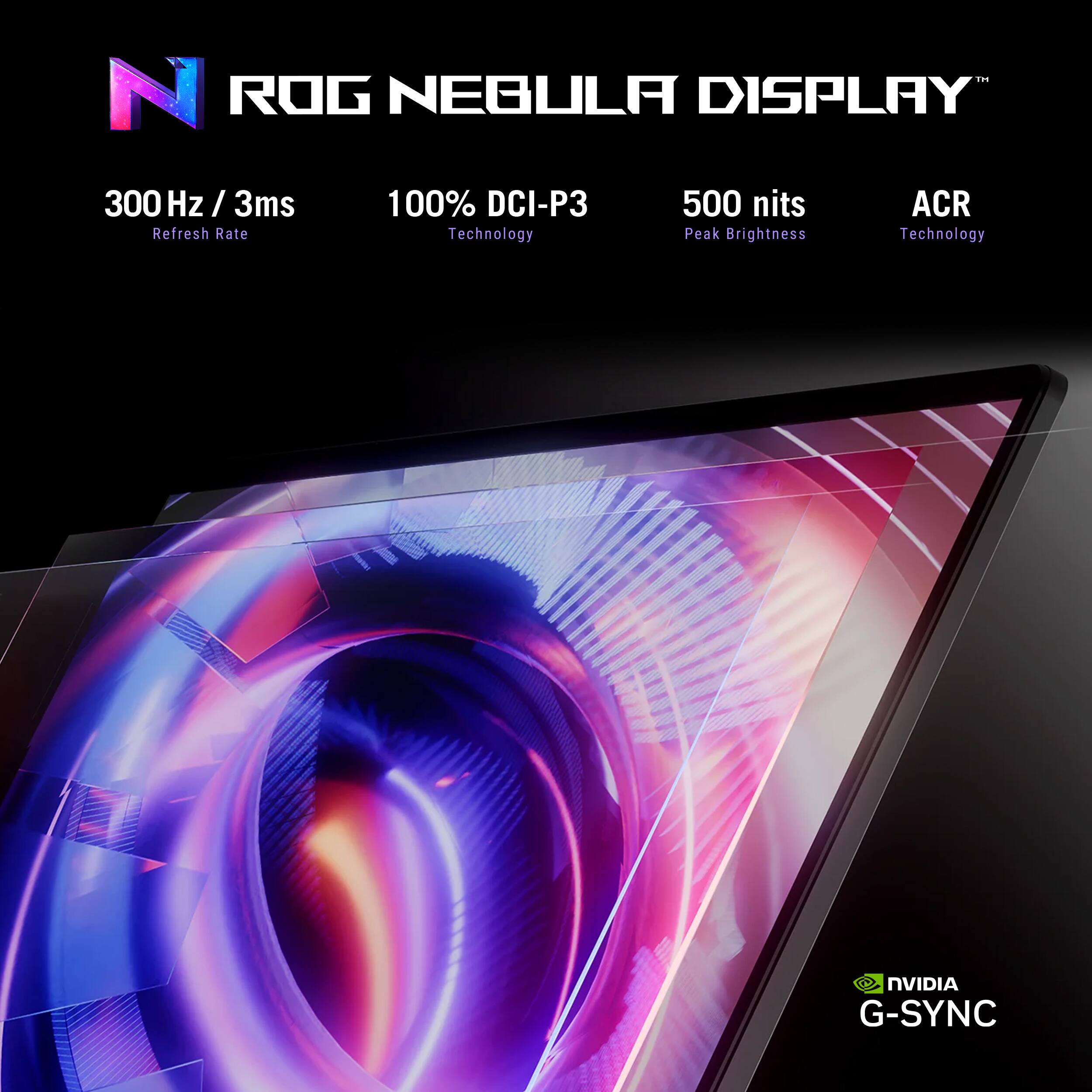 ROG NEBULA DISPLAY  
300 Hz / 3ms  
100% DCI-P3 Technology  
500 nits Peak Brightness  
ACR Technology  
NVIDIA G-SYNC