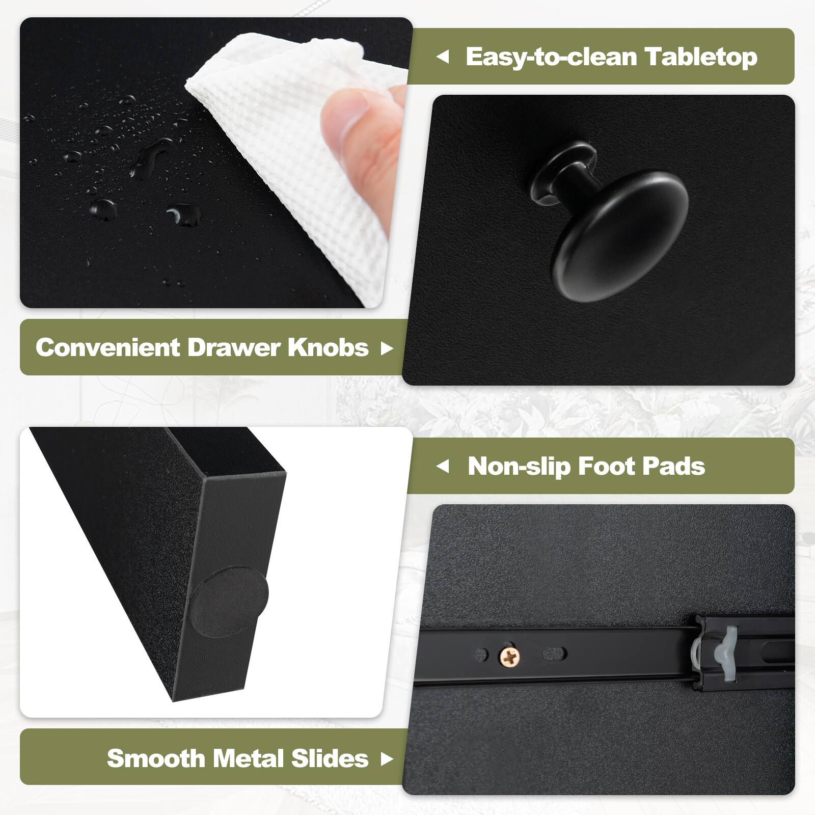 Easy-to-clean Tabletop  
Convenient Drawer Knobs  
Non-slip Foot Pads  
Smooth Metal Slides