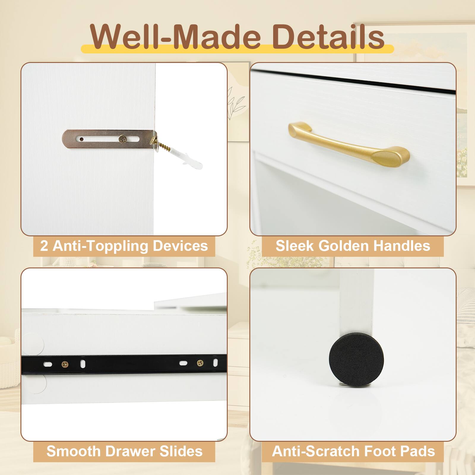 Well-Made Details

- 2 Anti-Toppling Devices
- Sleek Golden Handles
- Smooth Drawer Slides
- Anti-Scratch Foot Pads