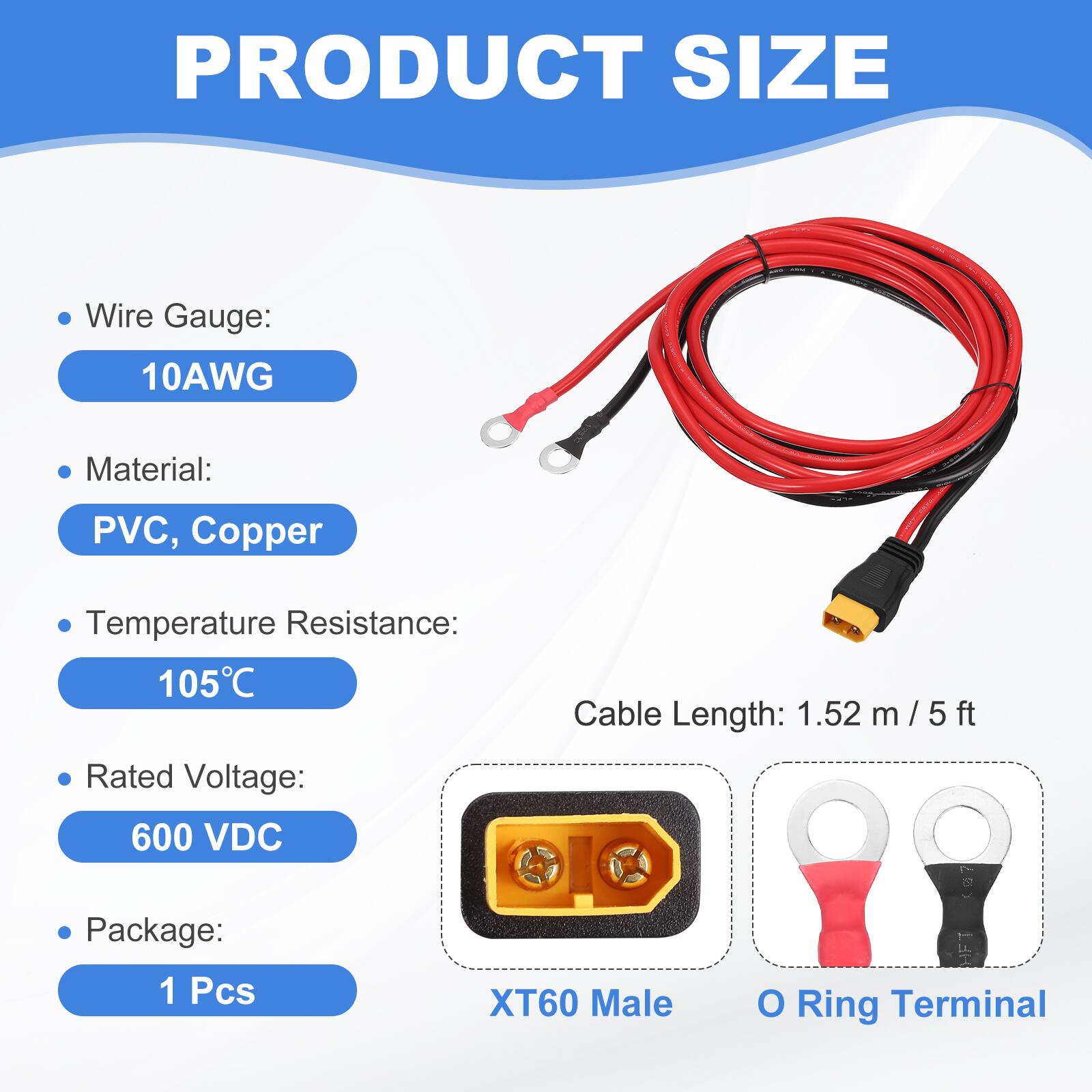 PRODUCT SIZE

- Wire Gauge: 10AWG
- Material: PVC, Copper
- Temperature Resistance: 105°C
- Cable Length: 1.52 m / 5 ft
- Rated Voltage: 600 VDC
- Package: 1 Pcs

XT60 Male O Ring Terminal