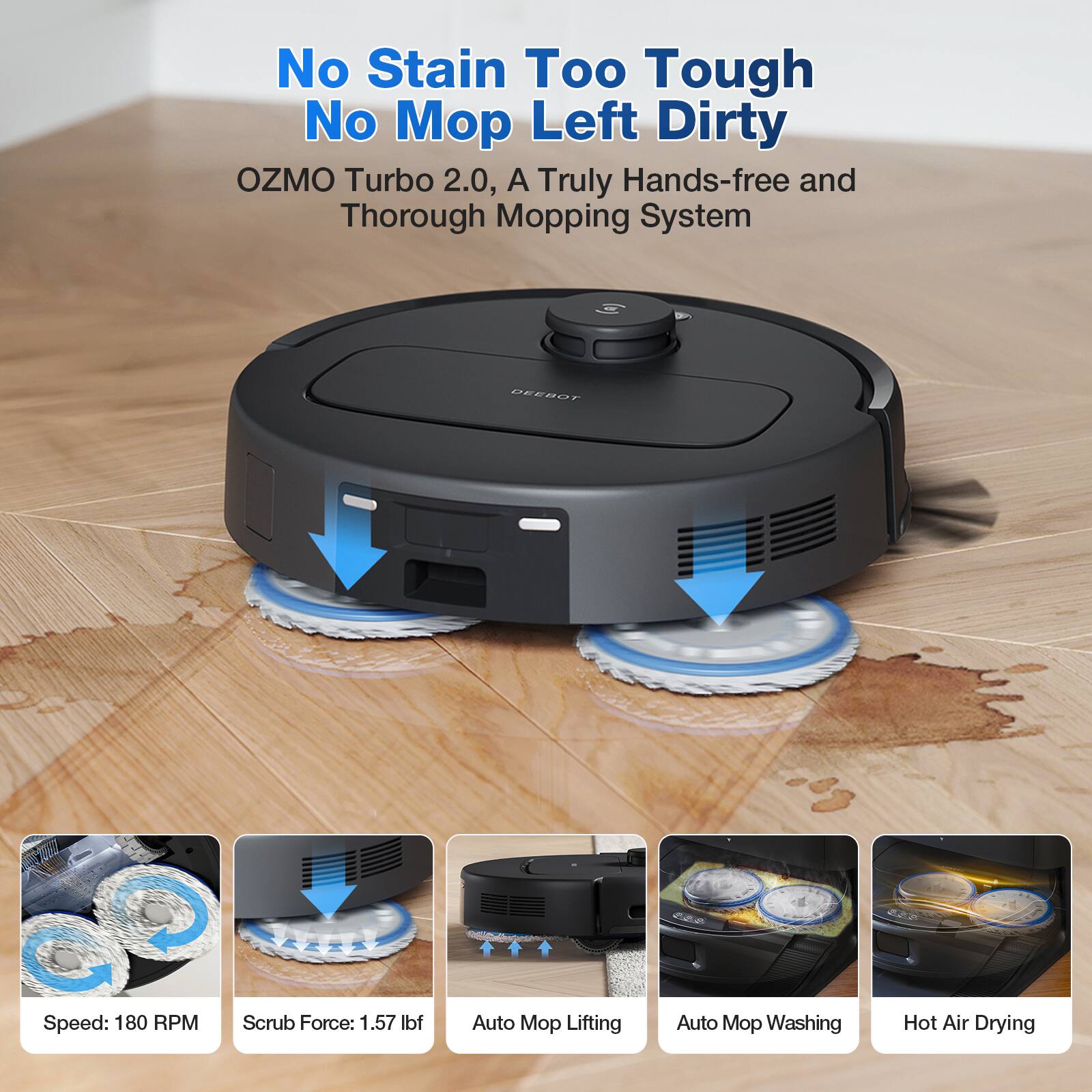 No Stain Too Tough No Mop Left Dirty  
OZMO Turbo 2.0, A Truly Hands-free and Thorough Mopping System  

DEEBOT  
Speed: 180 RPM  
Scrub Force: 1.57 lbf  
Auto Mop Lifting  
Auto Mop Washing  
Hot Air Drying