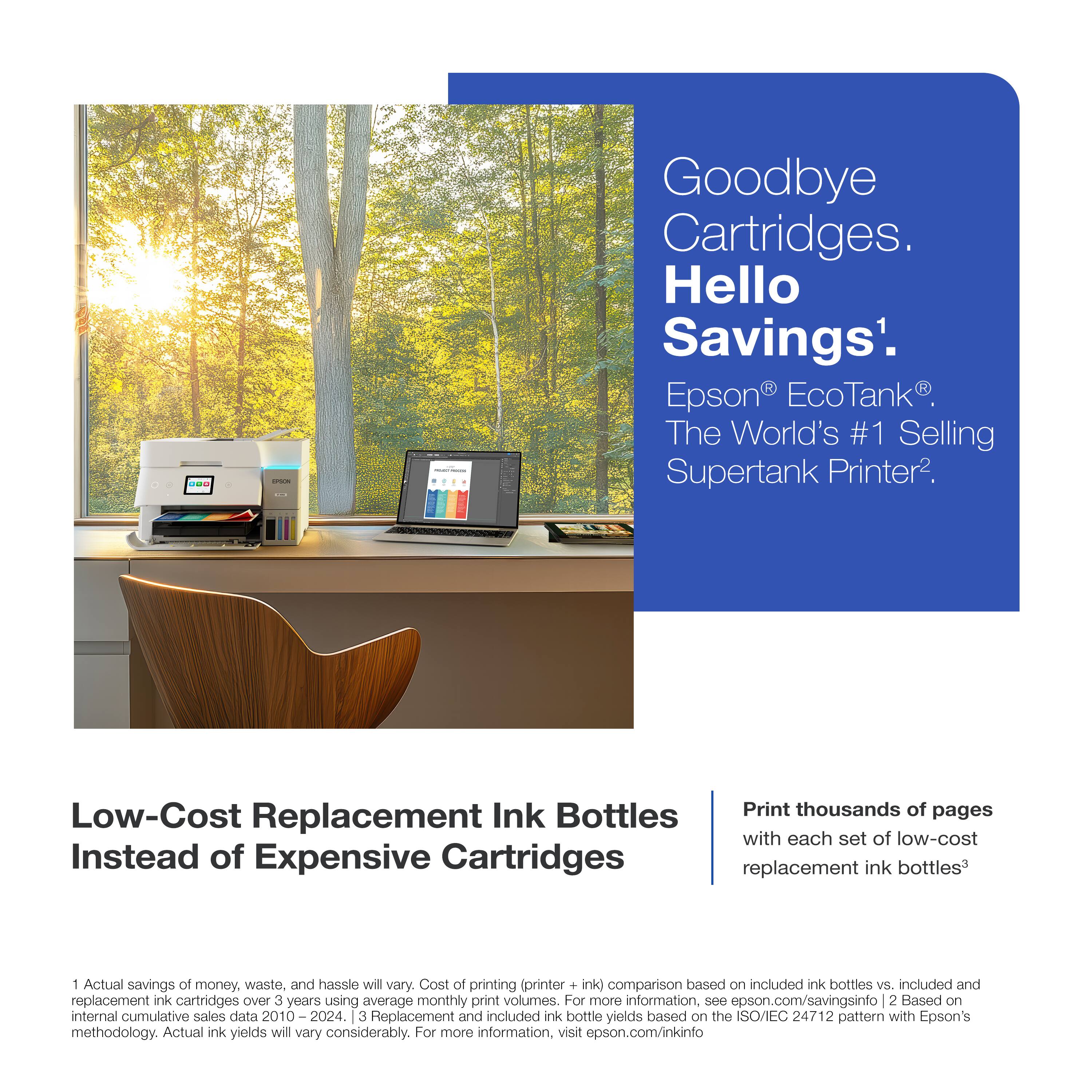 Goodbye Cartridges. Hello Savings¹.  
Epson® EcoTank®. The World's #1 Selling Supertank Printer².  

Low-Cost Replacement Ink Bottles Instead of Expensive Cartridges  

Print thousands of pages with each set of low-cost replacement ink bottles³  

¹Actual savings of money, waste, and hassle will vary. Cost of printing (printer + ink) comparison based on included ink bottles vs. included and replacement ink cartridges over 3 years using average monthly print volumes. For more information, see epson.com/savingsinfo.  
²Based on internal cumulative sales data 2010–2024.  
³Replacement and included ink bottle yields based on the ISO/IEC 24712 pattern with Epson's methodology. Actual ink yields will vary considerably. For more information, visit epson.com/inkinfo