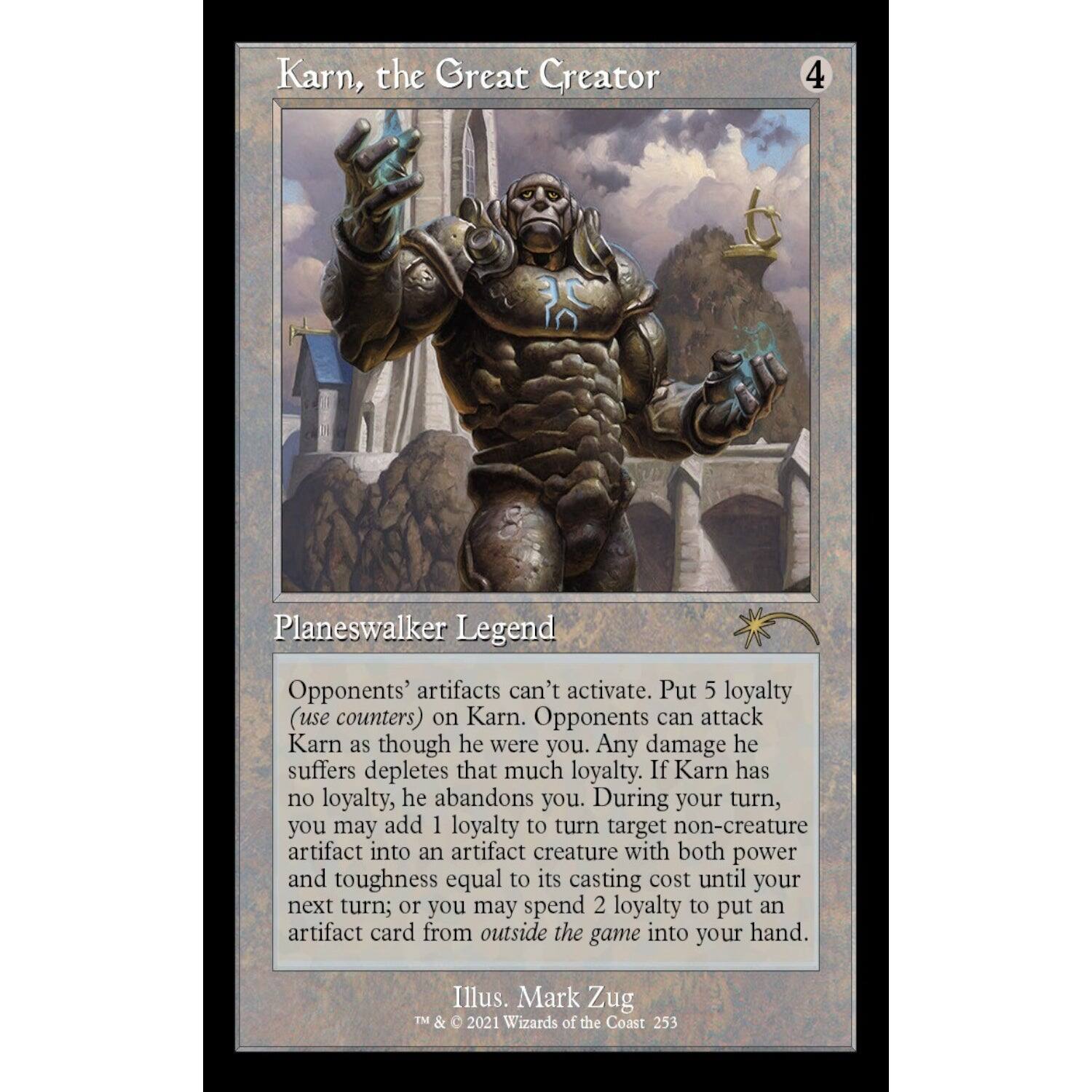 Karn, the Great Creator  
4  
Planeswalker Legend  

Opponents' artifacts can't activate. Put 5 loyalty (use counters) on Karn. Opponents can attack Karn as though he were you. Any damage he suffers depletes that much loyalty. If Karn has no loyalty, he abandons you. During your turn, you may add 1 loyalty to turn target non-creature artifact into an artifact creature with both power and toughness equal to its casting cost until your next turn; or you may spend 2 loyalty to put an artifact card from outside the game into your hand.  

Illus. Mark Zug  
TM & © 2021 Wizards of the Coast 253