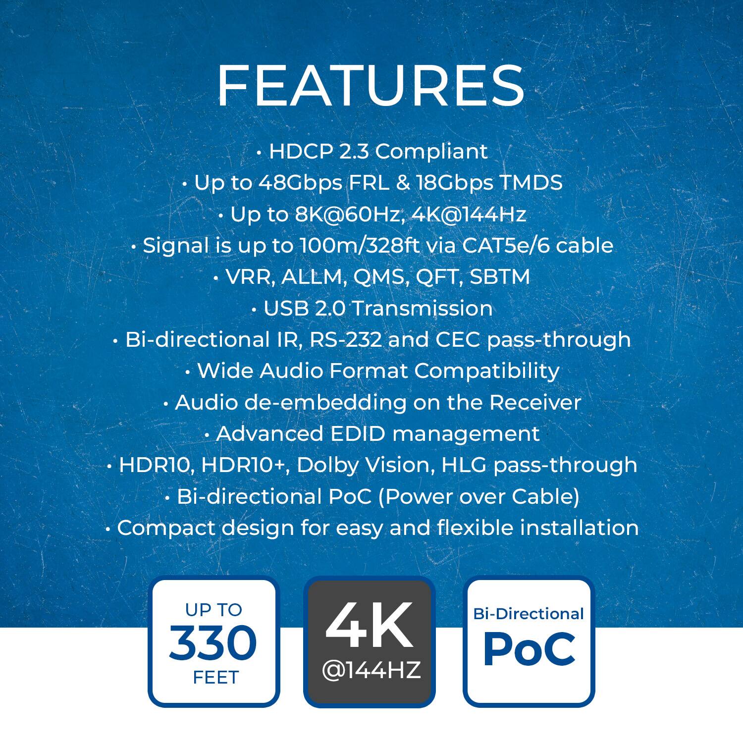 FEATURES

- HDCP 2.3 Compliant
- Up to 48Gbps FRL & 18Gbps TMDS
- Up to 8K@60Hz, 4K@144Hz
- Signal is up to 100m/328ft via CAT5e/6 cable
- VRR, ALLM, QMS, QFT, SBTM
- USB 2.0 Transmission
- Bi-directional IR, RS-232 and CEC pass-through
- Wide Audio Format Compatibility
- Audio de-embedding on the Receiver
- Advanced EDID management
- HDR10, HDR10+, Dolby Vision, HLG pass-through
- Bi-directional PoC (Power over Cable)
- Compact design for easy and flexible installation

UP TO 330 FEET

4K @144HZ

Bi-Directional PoC