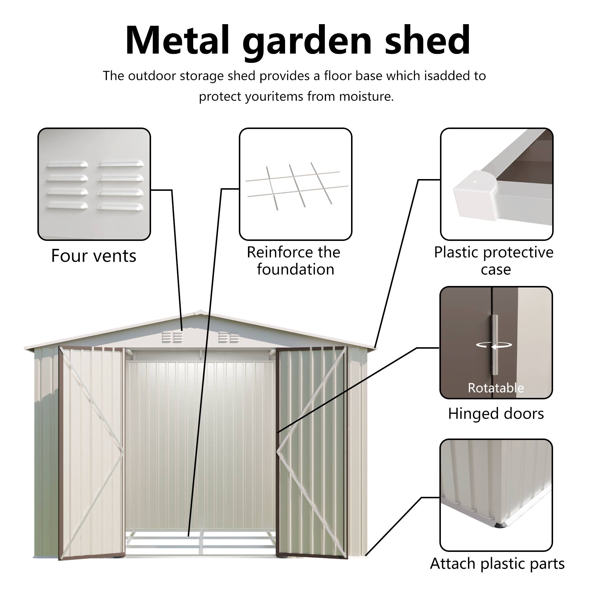 Metal garden shed

The outdoor storage shed provides a floor base which is added to protect your items from moisture.

- Four vents
- Reinforce the foundation
- Plastic protective case
- Rotatable Hinged doors
- Attach plastic parts