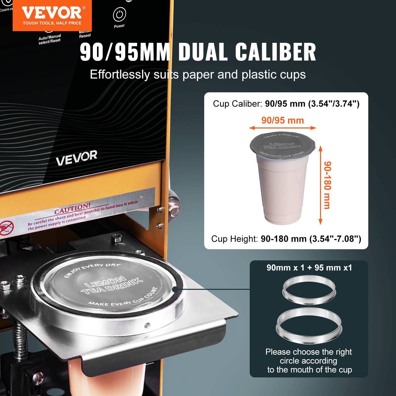 **VEVOR**  
TOUGH TOOLS, HALF PRICE  

**90/95MM DUAL CALIBER**  
Effortlessly suits paper and plastic cups  

Cup Caliber: 90/95 mm (3.54"/3.74")  

Cup Height: 90-180 mm (3.54"-7.08")  

**CAUTION!**  
Be careful the sharp when the power supply is connected  

**90mm x 1 + 95 mm x 1**  
Please choose the right circle according to the mouth of the cup  

**Enjoy Every Day**  
**Lemon Tea Drink**  
**Make Every Cup Count**