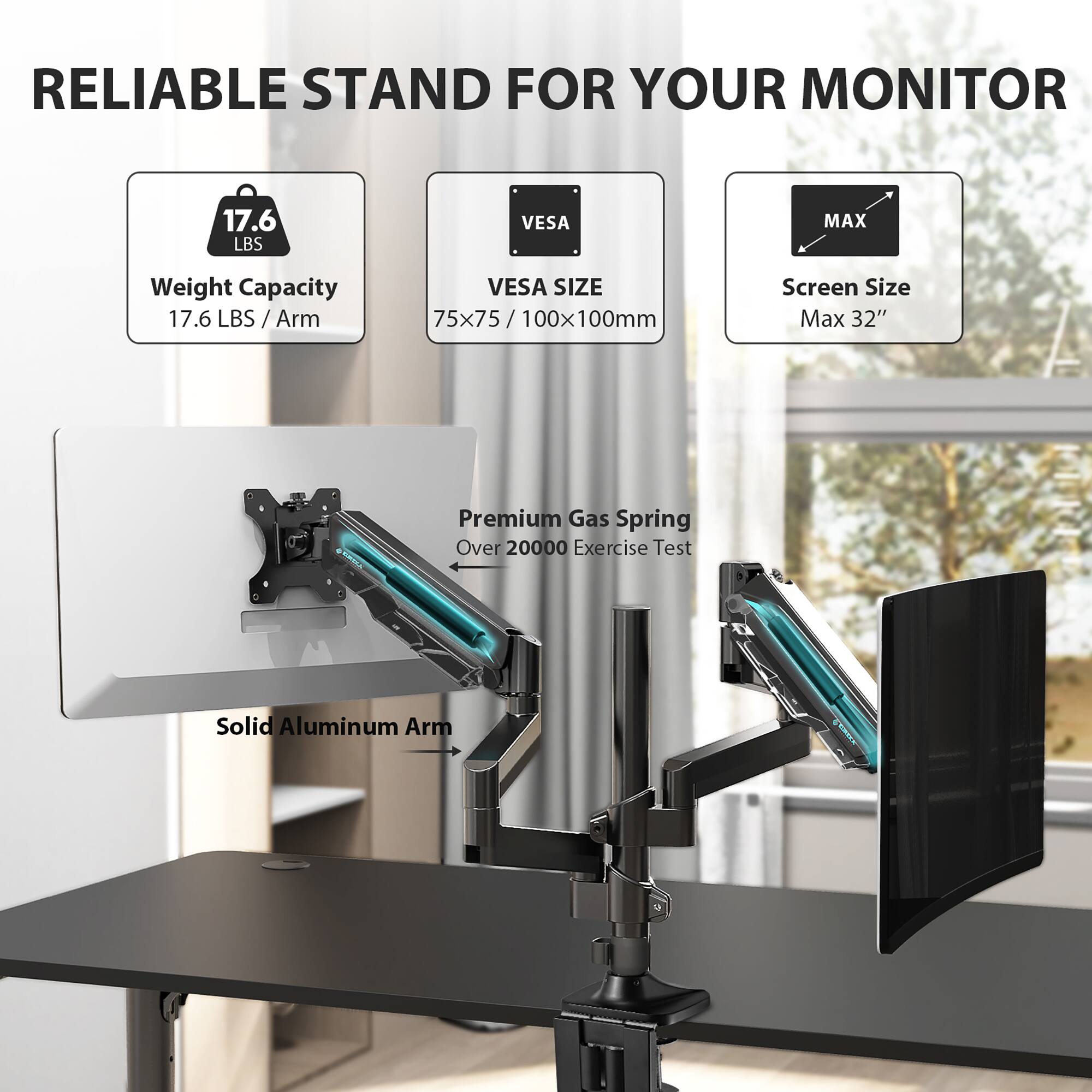 RELIABLE STAND FOR YOUR MONITOR

- Weight Capacity: 17.6 LBS / Arm
- VESA SIZE: 75x75 / 75/100x100mm
- Screen Size Max: 32"

Premium Gas Spring: Over 20000 Exercise Test

Solid Aluminum Arm