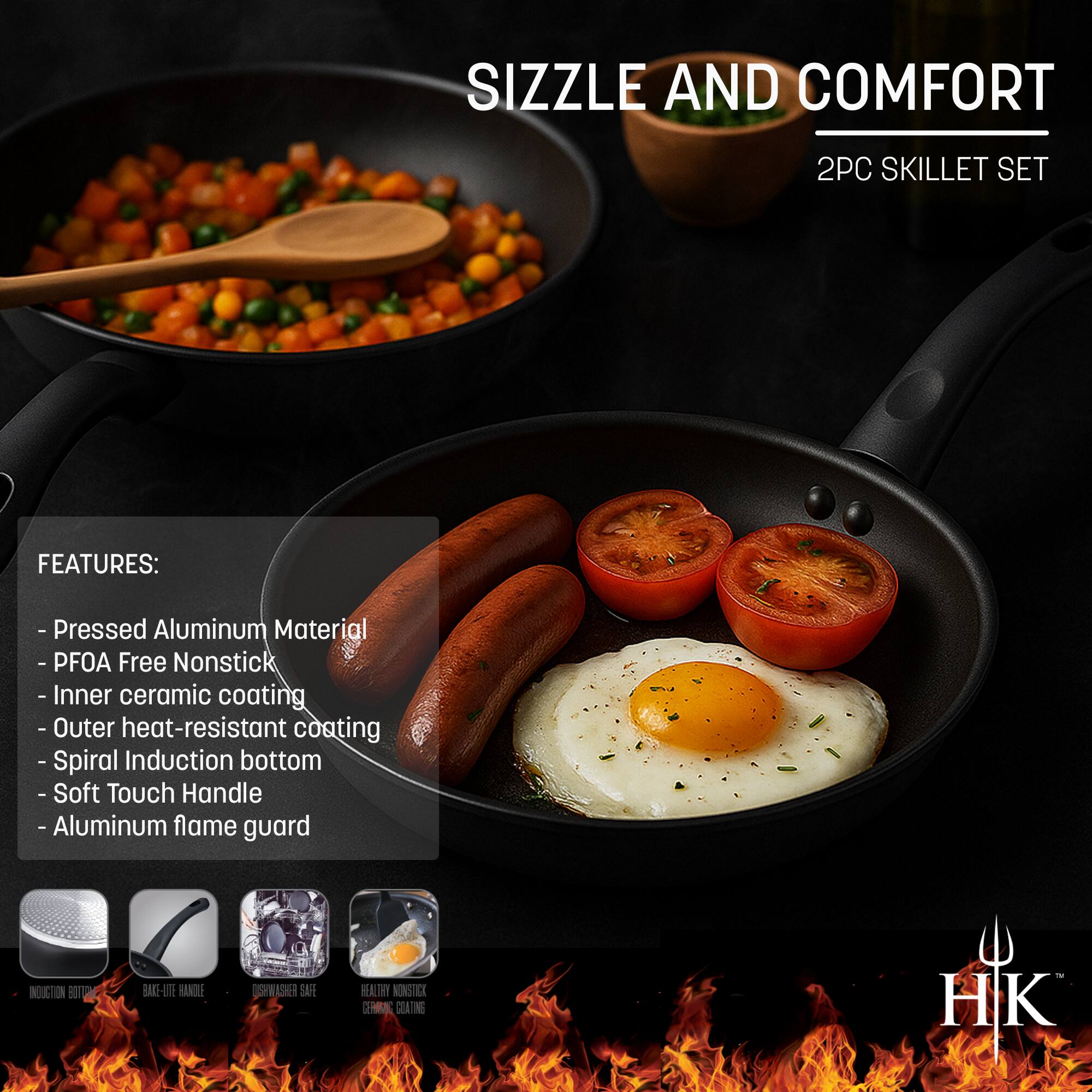 SIZZLE AND COMFORT  
2PC SKILLET SET  

FEATURES:  
- Pressed Aluminum Material  
- PFOA Free Nonstick  
- Inner ceramic coating  
- Outer heat-resistant coating  
- Spiral Induction bottom  
- Soft Touch Handle  
- Aluminum flame guard  

INDUCTION BOTTOM  
BAKE-LITE HANDLE  
DISHWASHER SAFE  
HEAVY NONSTICK  
CERAMIC COATING  

HK