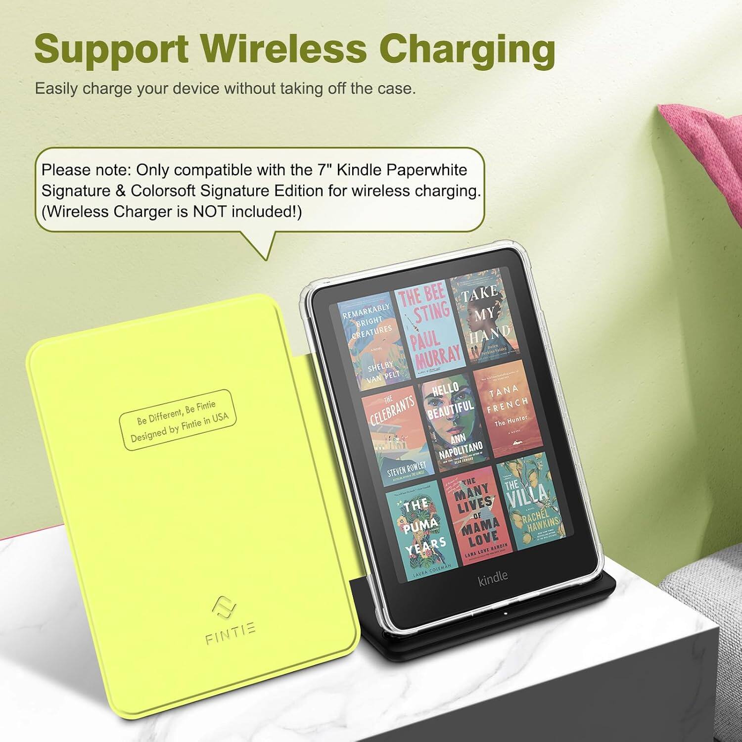 Support Wireless Charging  
Easily charge your device without taking off the case.  

Please note: Only compatible with the 7" Kindle Paperwhite Signature & Colorsoft Signature Edition for wireless charging. (Wireless Charger is NOT included!)  

Be Fintie Be Different, Fintie in USA Designed by FINTIE  

THE BEE TAKE REMARKABLY BRIGHT STING MY CREATURES PAUL HAND SHELBY MURRAY VAN PELT HELLO TANA CELEBRANTS BEAUTIFUL FRENCH The Hunter ANN NAPOLITANO STEVEN POWLET THE THE THE MANY LIVES VILLA OF RACHEL PUMA MAMA HAWKINS YEARS LOVE HADDIN LARA SEPT COLEMAN kindle