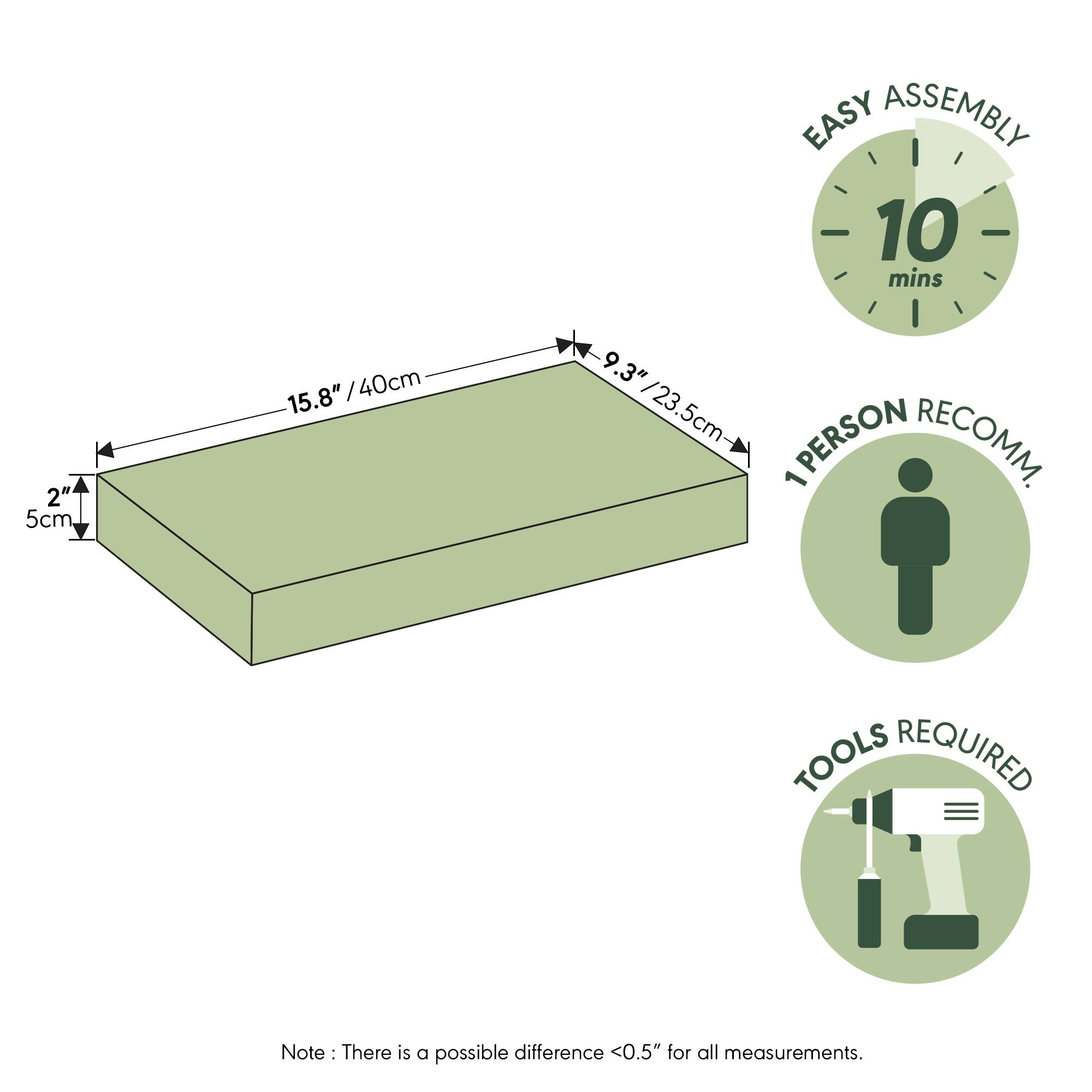 EASY ASSEMBLY  
10 mins  
2" / 5cm  
15.8" / 40cm  
9.3" / 23.5cm  
PERSON RECOMM. 1  
TOOLS REQUIRED  

Note: There is a possible difference <0.5" for all measurements.