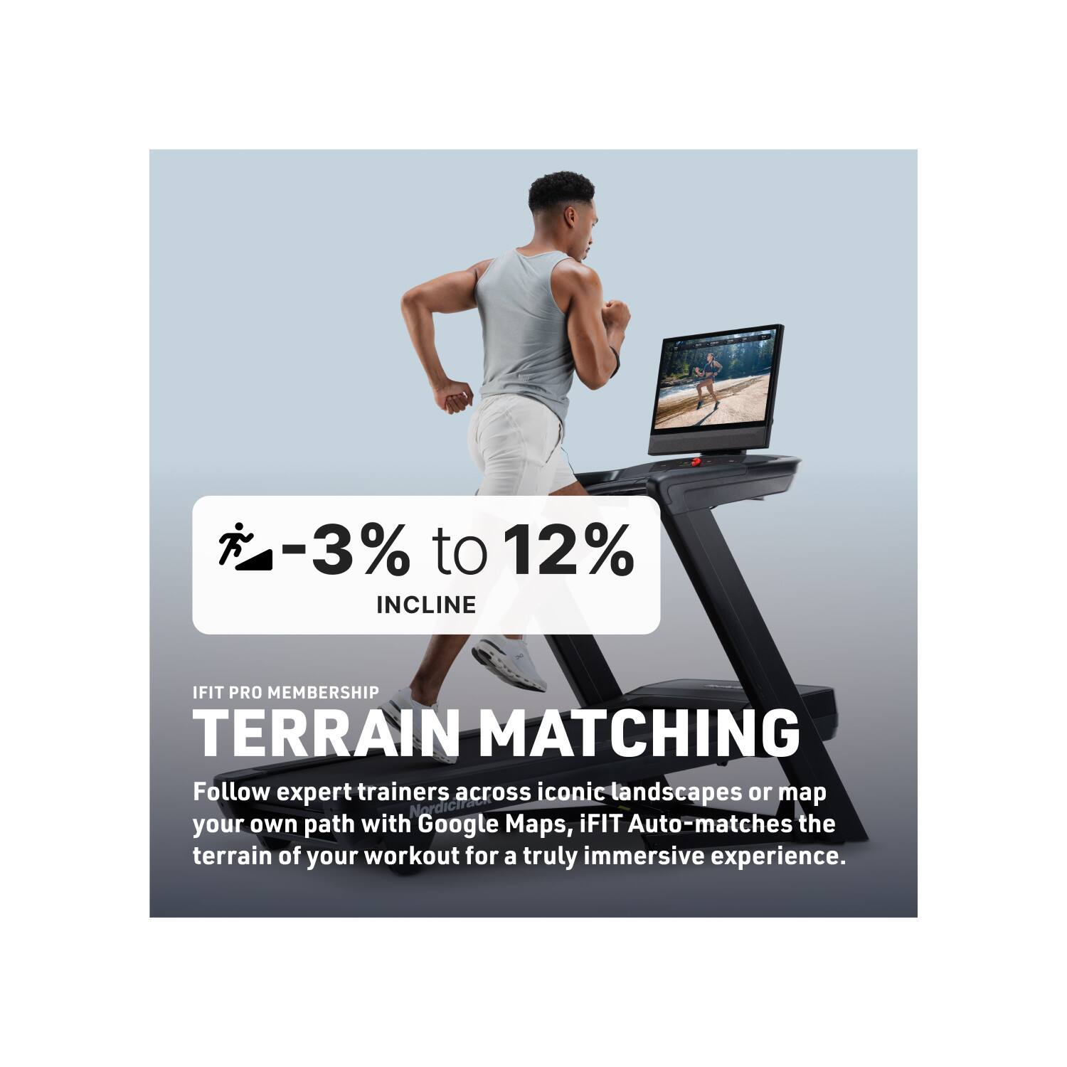 -3% to 12% INCLINE

IFIT PRO MEMBERSHIP

TERRAIN MATCHING

Follow expert trainers across iconic landscapes or map your own path with Google Maps. iFIT Auto-matches the terrain of your workout for a truly immersive experience.