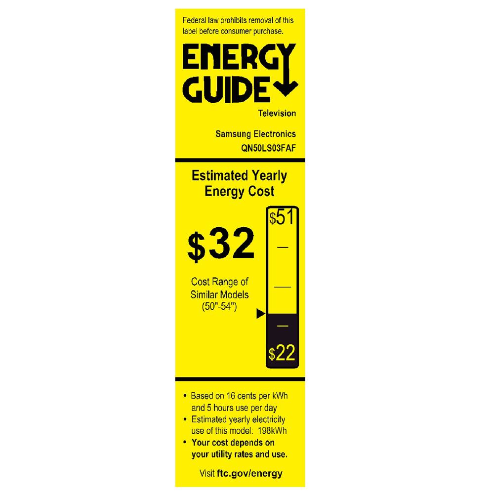 Federal law prohibits removal of this label before consumer purchase.

**ENERGY GUIDE**

Television  
Samsung Electronics  
QN50LS03FAF

**Estimated Yearly Energy Cost**  
$32  
Cost Range of Similar Models (50"-54")  
$22

---

$51

---

Based on 16 cents per kWh and 5 hours use per day  
Estimated yearly electricity use of this model: 198kWh  
Your cost depends on your utility rates and use.  
Visit ftc.gov/energy