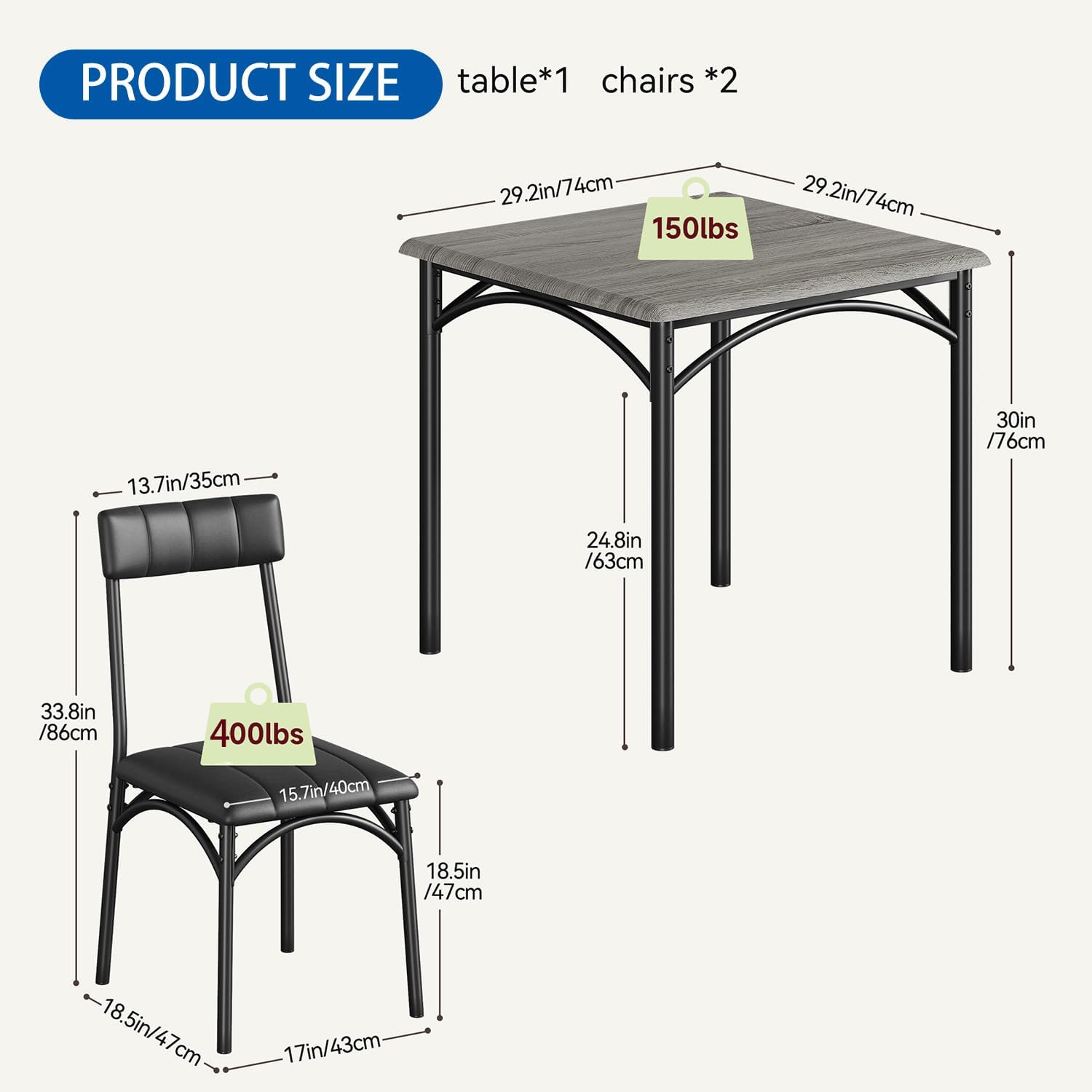 PRODUCT SIZE  
table*1 chairs *2  

- Table:  
  - Length: 29.2in / 74cm  
  - Width: 30in / 76cm  
  - Height: 24.8in / 63cm  
  - Weight Capacity: 150lbs  

- Chairs:  
  - Seat Height: 13.7in / 35cm  
  - Seat Width: 18.5in / 47cm  
  - Seat Depth: 18.5in / 47cm  
  - Back Height: 33.8in / 86cm  
  - Overall Height: 33.8in / 86cm  
  - Weight Capacity: 400lbs