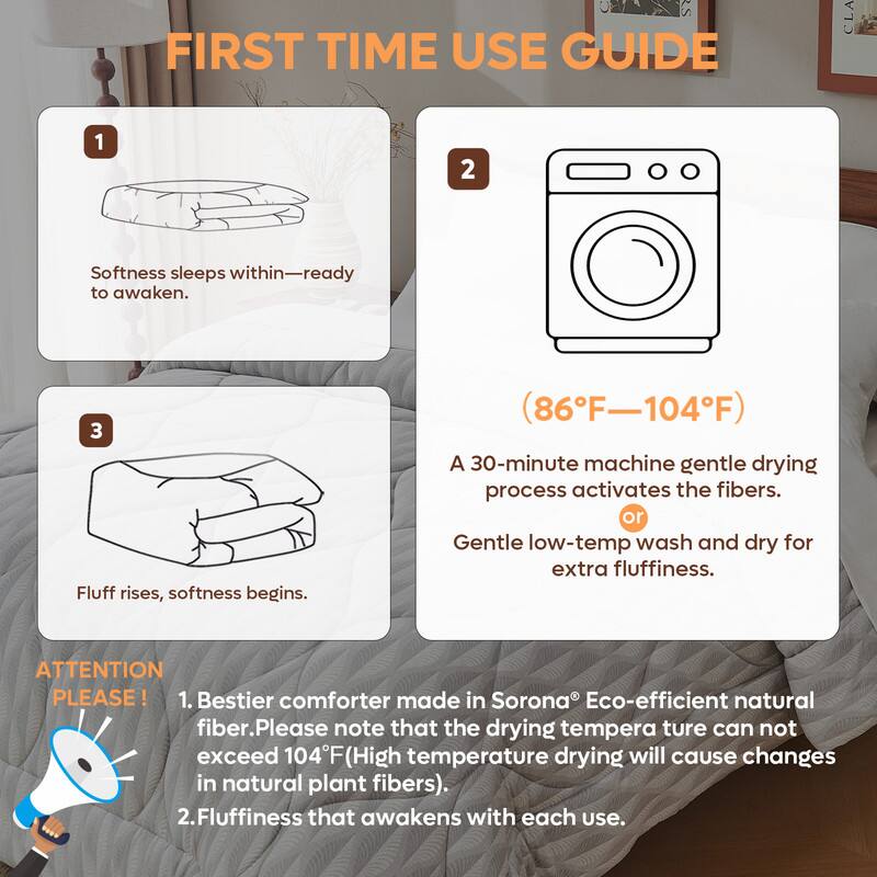 **FIRST TIME USE GUIDE**

1. Softness sleeps within—ready to awaken.

2. (86°F—104°F)

3. Fluff rises, softness begins.

A 30-minute machine gentle drying process activates the fibers.  
or Gentle low-temp wash and dry for extra fluffiness.

**ATTENTION PLEASE!**

1. Bestier comforter made in Sorona® Eco-efficient natural fiber. Please note that the drying temperature can not exceed 104°F (High temperature drying will cause changes in natural plant fibers).

2. Fluffiness that awakens with each use.