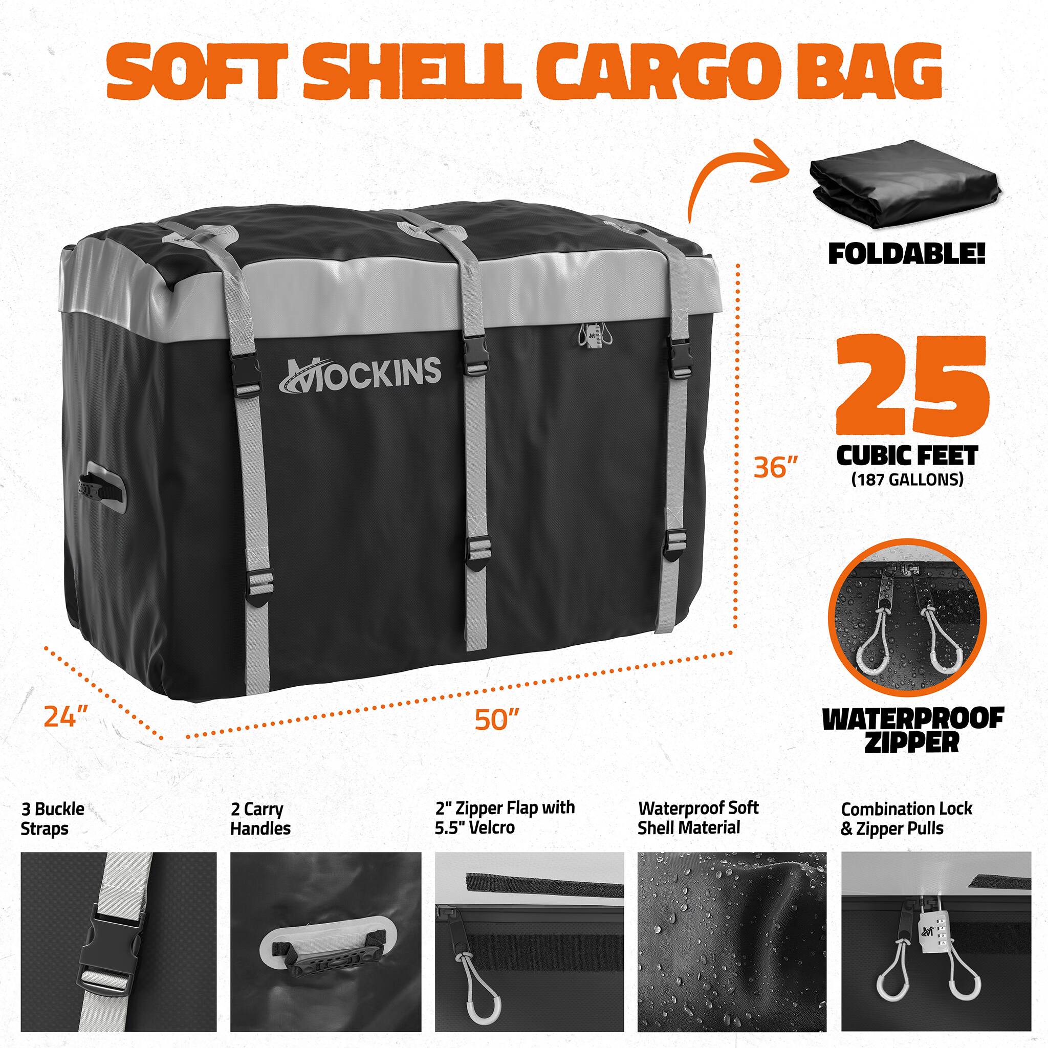 SOFT SHELL CARGO BAG

FOLDABLE!

MOCKINS

25 CUBIC FEET (187 GALLONS)

36" x 24" x 50"

WATERPROOF ZIPPER

3 Buckle Straps

2 Carry Handles

2" Zipper Flap with 5.5" Velcro

Waterproof Soft Shell Material

Combination Lock & Zipper Pulls