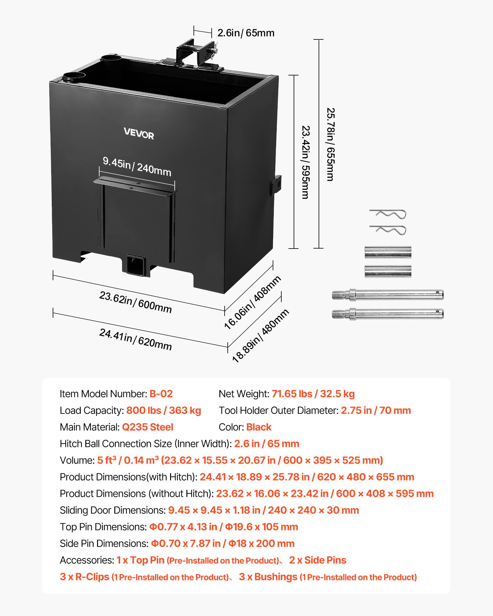 2.6in/65mm VEVOR 9.45in/240mm 23.42in/595mm 25.78in/655mm 23.62in/600mm 620mm 408mm 16.06in/480mm 18.89in/480mm

Item Model Number: B-02
Net Weight: 71.65 lbs / 32.5 kg
Load Capacity: 800 lbs / 363 kg
Tool Holder Outer Diameter: 2.75 in / 70 mm
Main Material: Q235 Steel
Color: Black
Hitch Ball Connection Size (Inner Width): 2.6 in / 65 mm
Volume: 5 ft³ / 0.14 m³ (23.62 x 15.55 x 20.67 in / 600 x 395 x 525 mm)
Product Dimensions (with Hitch): 24.41 x 18.89