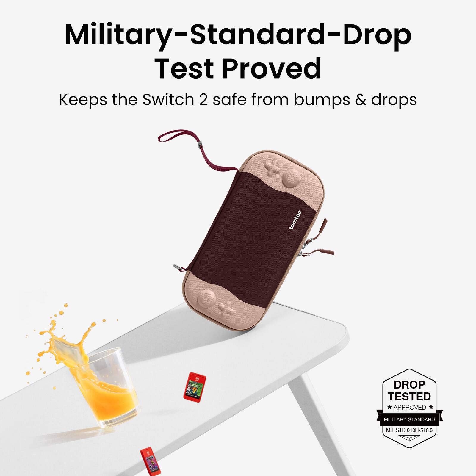 Military-Standard-Drop Test Proved  
Keeps the Switch 2 safe from bumps & drops  

DROP TESTED  
APPROVED  
MILITARY STANDARD  
MIL STD 810H-516.8