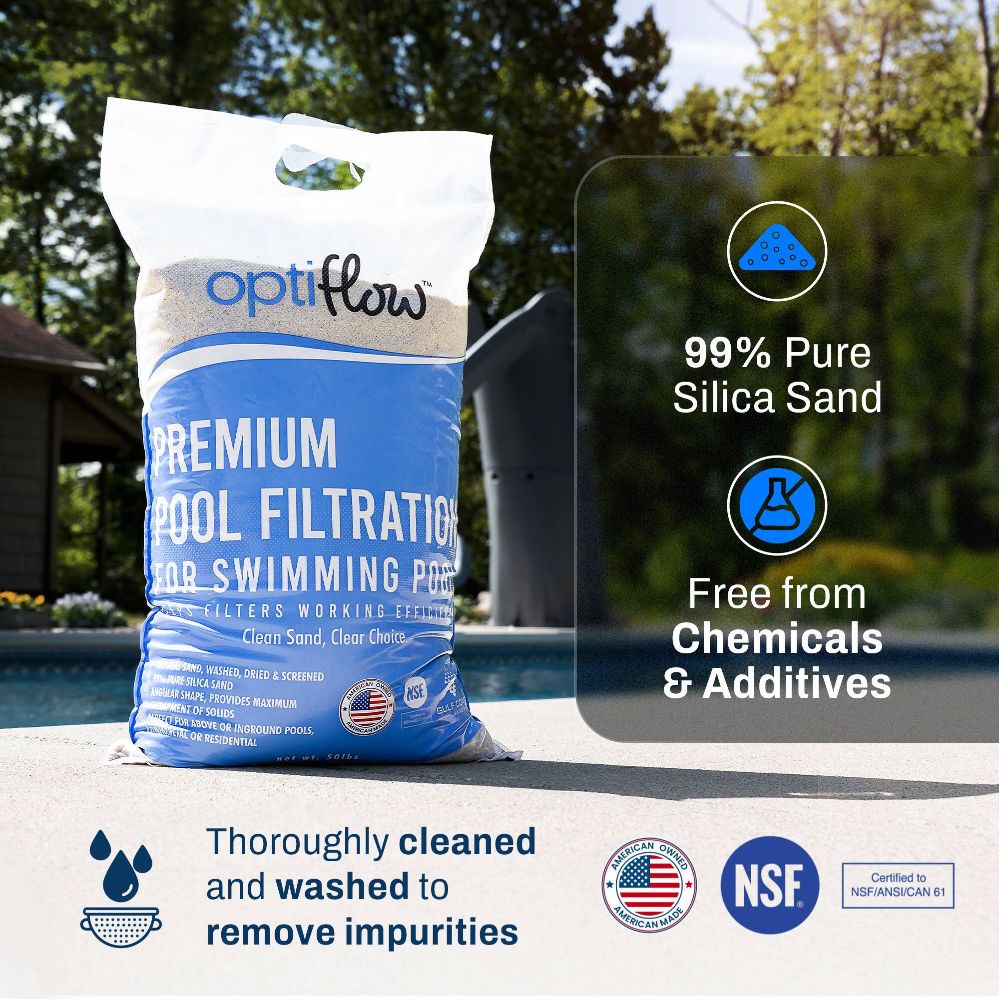 **OptiFlow Premium Pool Filtration for Swimming Pools**

- Clean Sand, Clear Choice
- Washed, Dried & Screened
- 99% Pure Silica Sand
- Free from Chemicals & Additives
- Thoroughly cleaned and washed to remove impurities
- American Owned & American Made
- NSF Certified to NSF/ANSI/CAN 61

**Features:**
- 99% Pure Silica Sand
- Free from Chemicals & Additives
- Thoroughly cleaned and washed to remove impurities