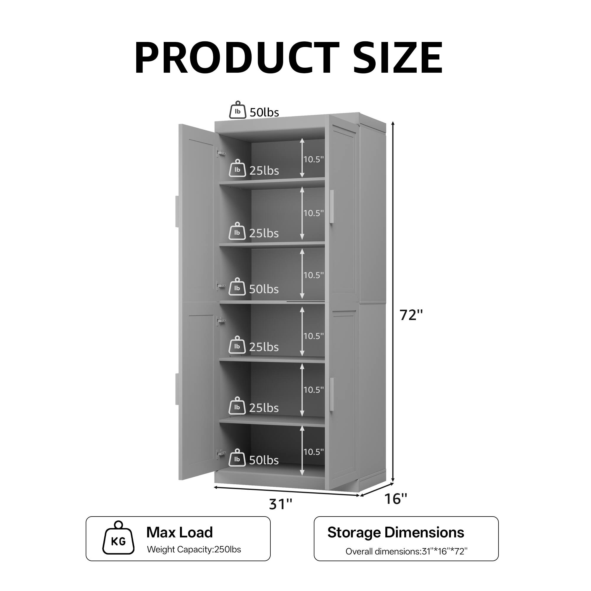 **PRODUCT SIZE**

- **Max Load**
  - Weight Capacity: 250lbs

- **Storage Dimensions**
  - Overall dimensions: 31" x 16" x 72"

- **Shelf Load Capacities**
  - 50lbs
  - 25lbs
  - 25lbs
  - 50lbs
  - 25lbs
  - 25lbs
  - 50lbs

- **Dimensions**
  - 72" (Height)
  - 31" (Width)
  - 16" (Depth)
  - 10.5" (Shelf Depth)