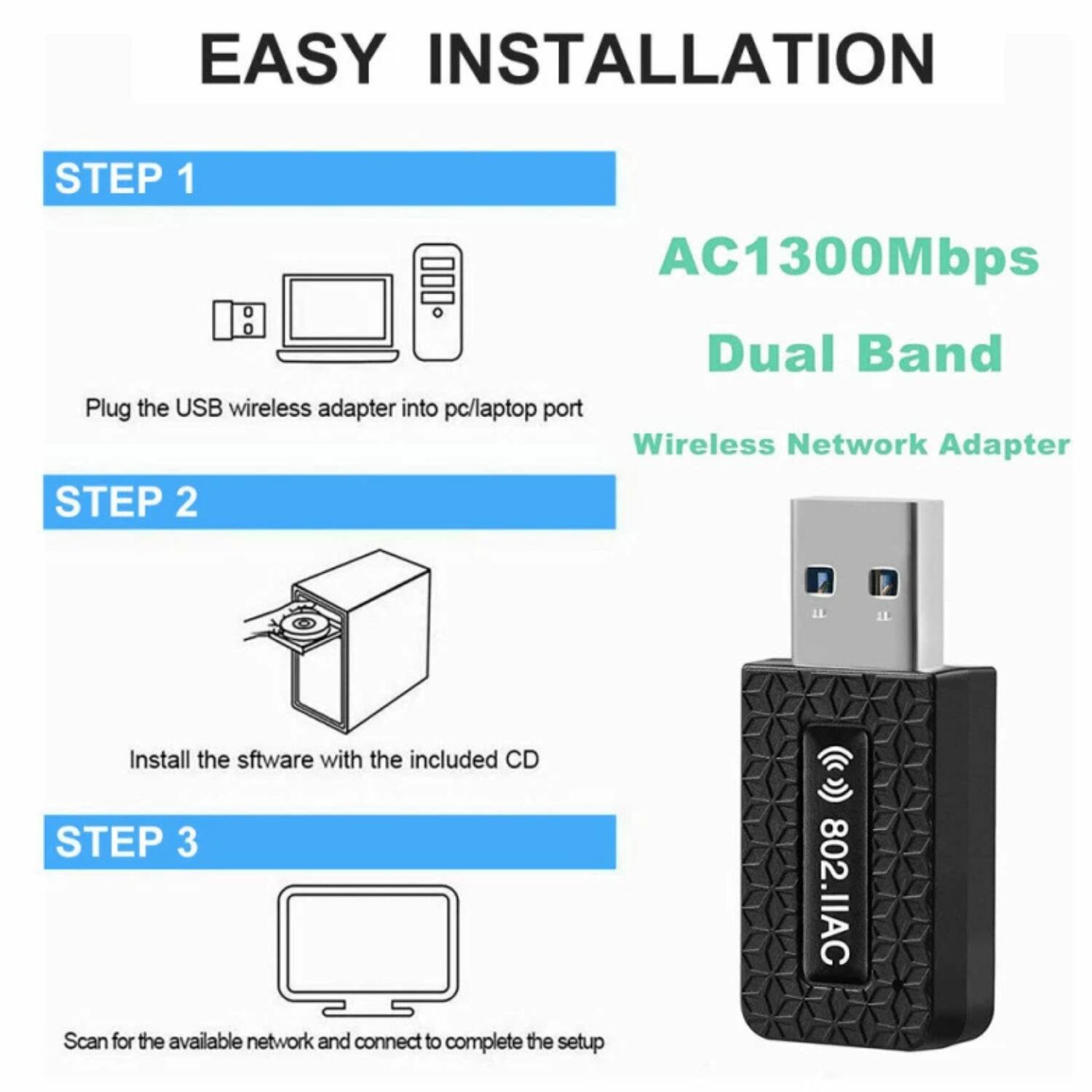 EASY INSTALLATION

STEP 1
Plug the USB wireless adapter into pc/laptop port

STEP 2
Install the software with the included CD

STEP 3
Scan for the available network and connect to complete the setup

AC1300Mbps Dual Band
Wireless Network Adapter

802.11AC