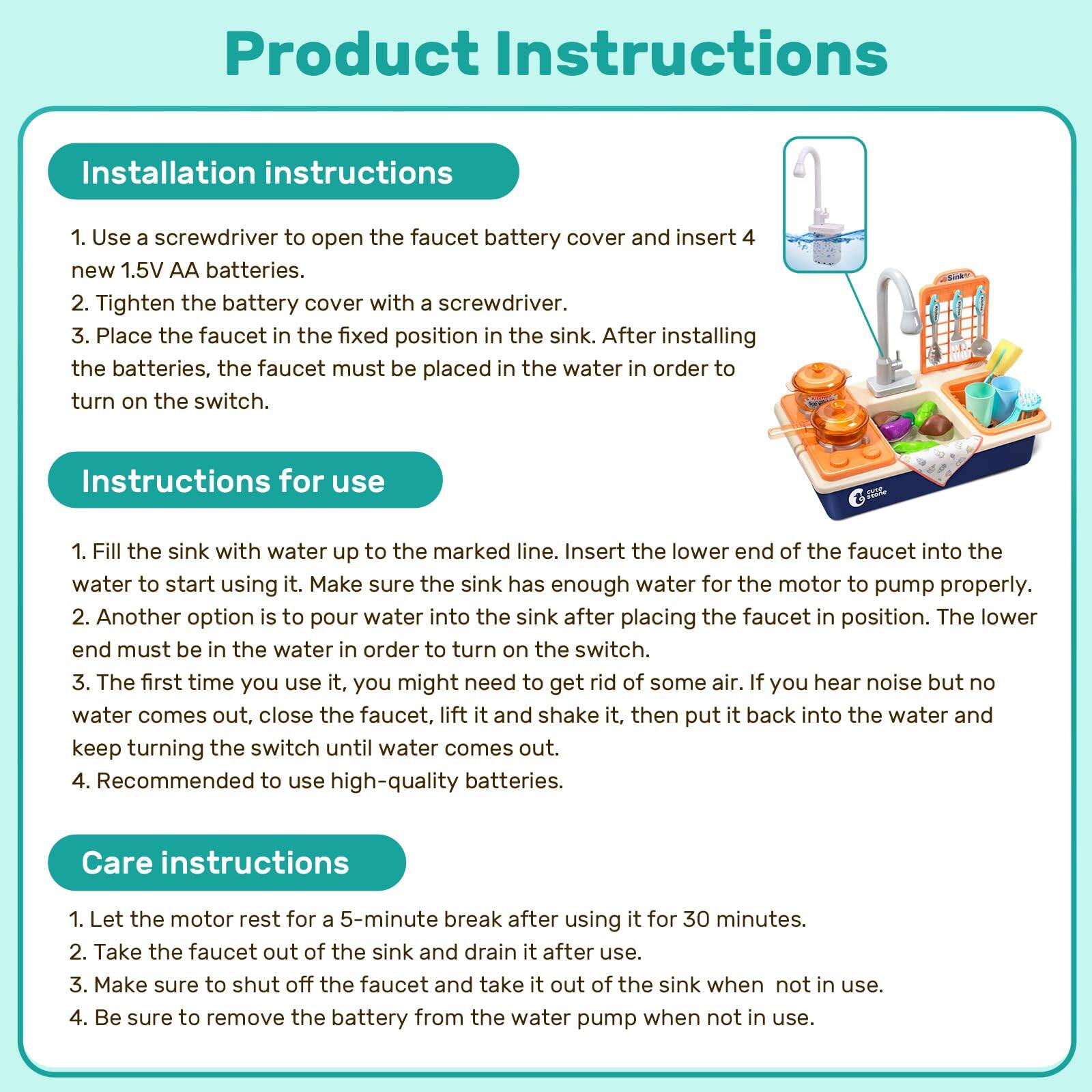 Product Instructions

Installation instructions
1. Use a screwdriver to open the faucet battery cover and insert 4 new 1.5V AA batteries.
2. Tighten the battery cover with a screwdriver.
3. Place the faucet in the fixed position in the sink. After installing the batteries, the faucet must be placed in the water in order to turn on the switch.

Instructions for use
1. Fill the sink with water up to the marked line. Insert the lower end of the faucet into the water to start using it. Make sure the sink has enough water for the motor to pump properly. Another option is to pour water into the sink after placing the faucet in position. The lower end must be in the water in order to turn on the switch.
2. The first time you use it, you might need to get rid of some air. If you hear noise but no water comes out, close the faucet, lift it and shake it, then put it back into the water and keep turning the switch until water comes out.
3. Recommended to use high-quality batteries.

Care instructions
1. Let the motor rest for a 5-minute break after using it for 30 minutes.
2. Take the faucet out of the sink and drain it