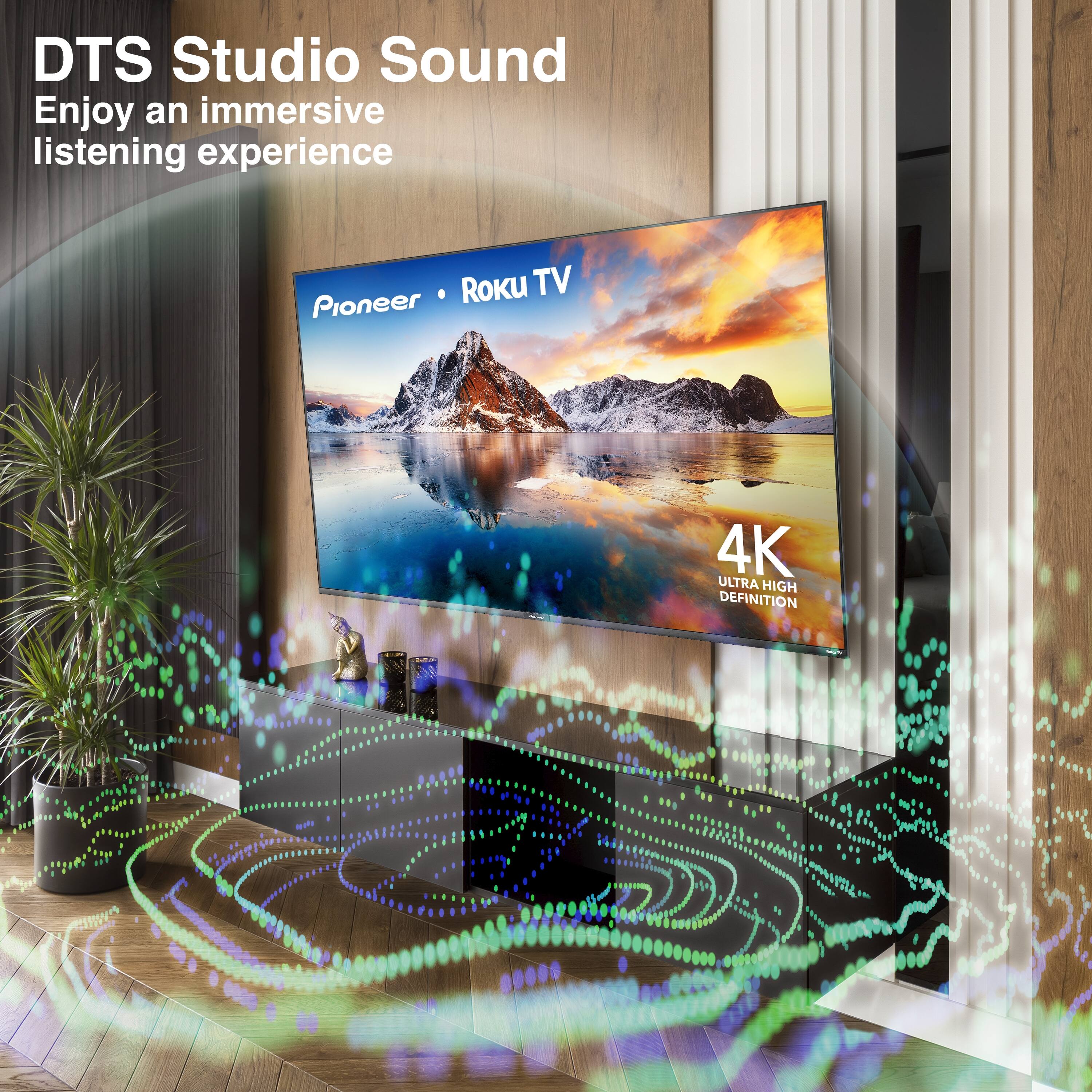 DTS Studio Sound  
Enjoy an immersive listening experience  

Pioneer • Roku TV  

4K ULTRA HIGH DEFINITION