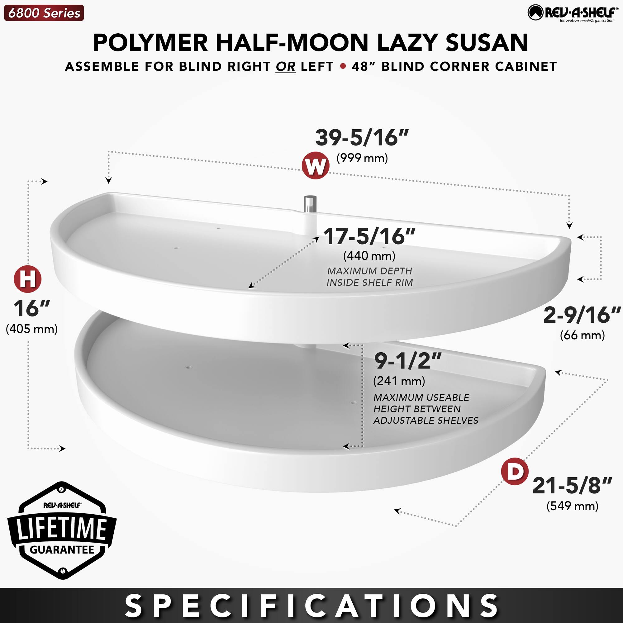 6800 Series  
POLYMER HALF-MOON LAZY SUSAN  
ASSEMBLE FOR BLIND RIGHT OR LEFT • 48" BLIND CORNER CABINET  

- W: 39-5/16" (999 mm)  
- H: 16" (405 mm)  
- D: 21-5/8" (549 mm)  
- 17-5/16" (440 mm) MAXIMUM DEPTH INSIDE SHELF RIM  
- 9-1/2" (241 mm) MAXIMUM USEABLE HEIGHT BETWEEN ADJUSTABLE SHELVES  
- 2-9/16" (66 mm)  

LIFETIME GUARANTEE  

SPECIFICATIONS