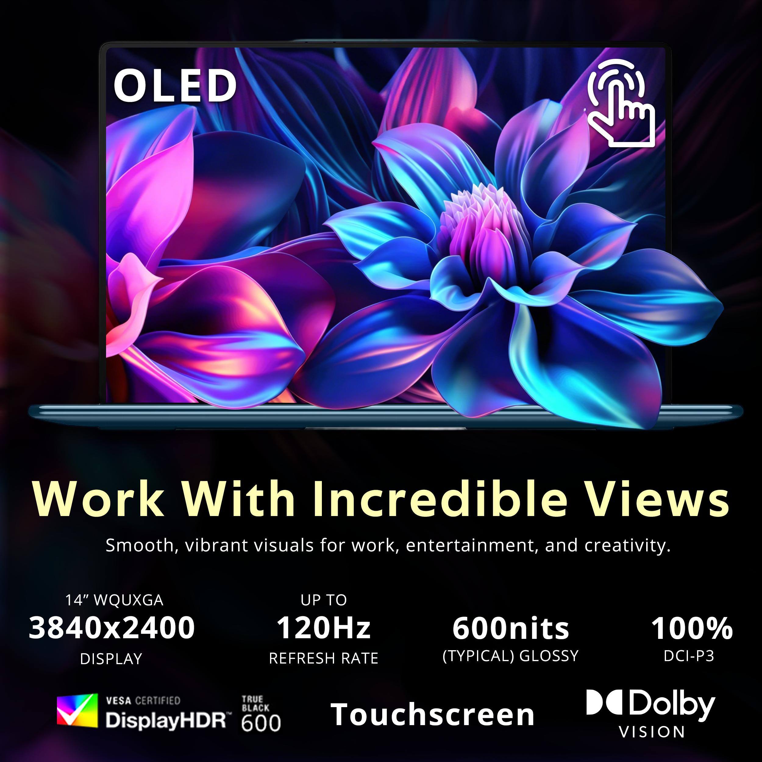OLED Work With Incredible Views  
Smooth, vibrant visuals for work, entertainment, and creativity.  

14" WQUXGA 3840x2400 DISPLAY  
UP TO 120Hz REFRESH RATE  
600nits (TYPICAL) GLOSSY  
100% DCI-P3  
VESA CERTIFIED  
TRUE BLACK  
DisplayHDR 600  
Touchscreen  
Dolby VISION