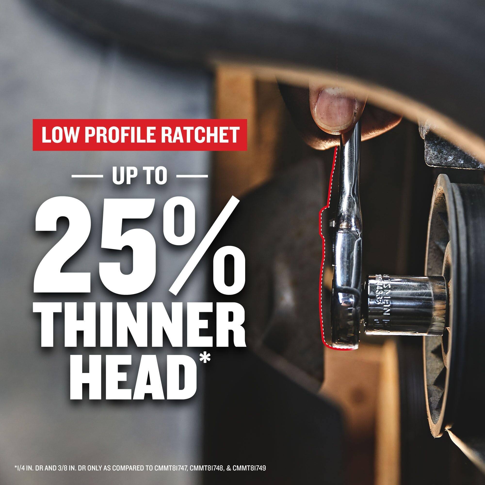 LOW PROFILE RATCHET  
UP TO 25% THINNER HEAD*  
*1/4 IN. DR AND 3/8 IN. DR ONLY AS COMPARED TO CMMT81747, CMMT81748, & CMMT81749