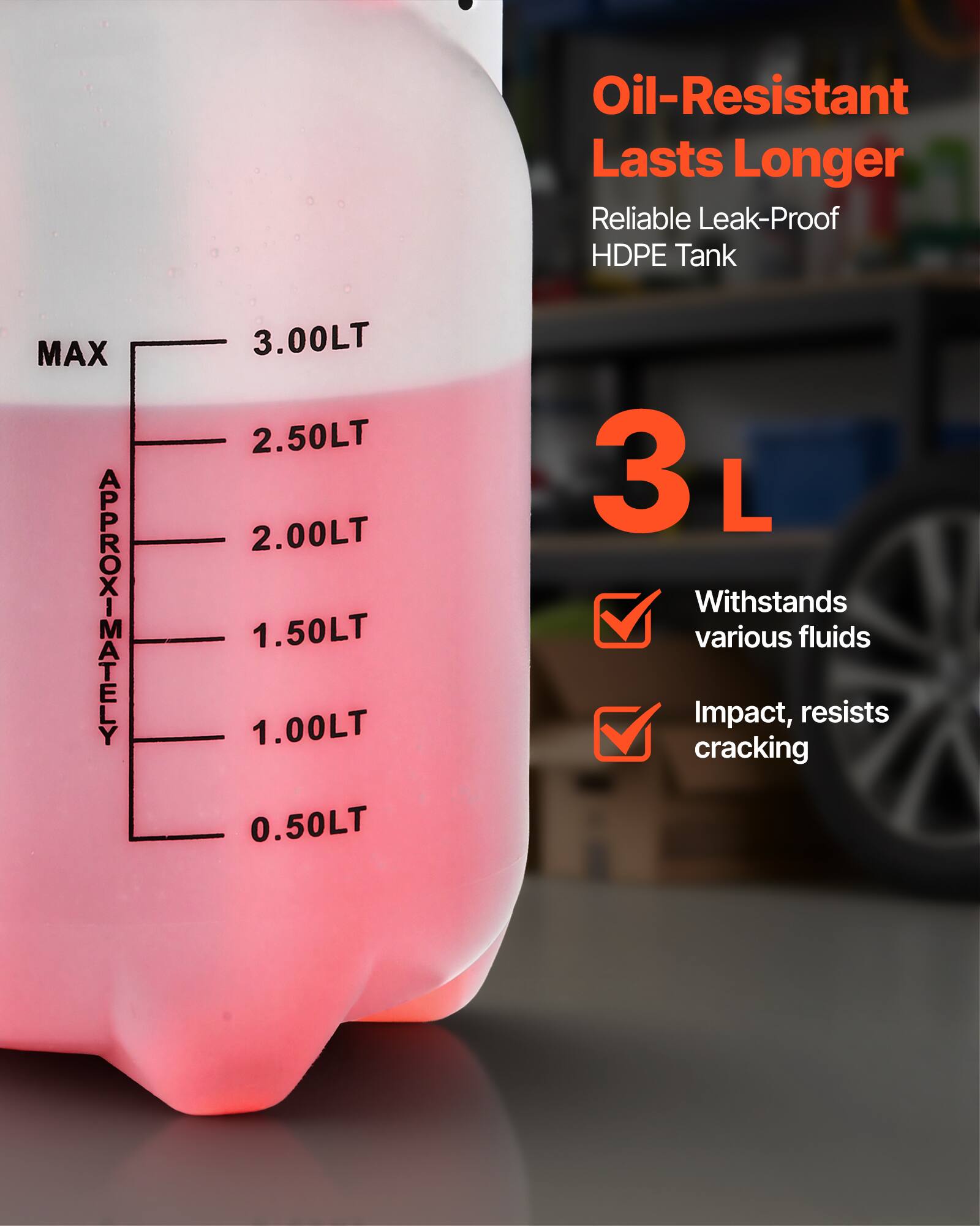 Oil-Resistant  
Lasts Longer  
Reliable Leak-Proof HDPE Tank  

MAX APPROXIMATELY  
3.00LT  
2.50LT  
2.00LT  
1.50LT  
1.00LT  
0.50LT  

3 L  

Withstands various fluids  
Impact, resists cracking