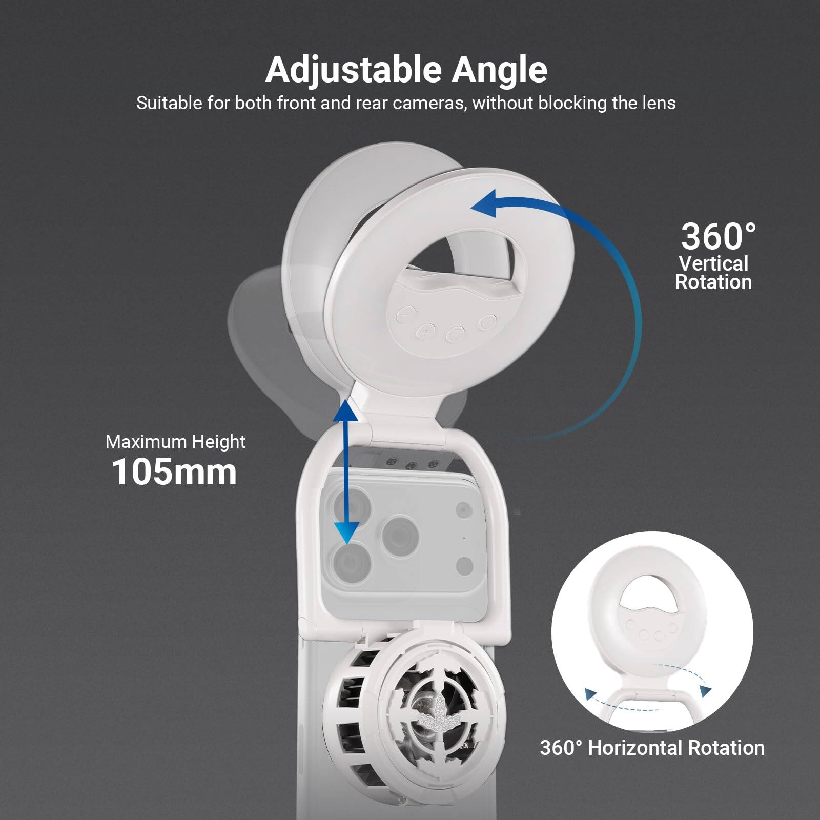 Adjustable Angle  
Suitable for both front and rear cameras, without blocking the lens  

360° Vertical Rotation  
Maximum Height 105mm  
360° Horizontal Rotation