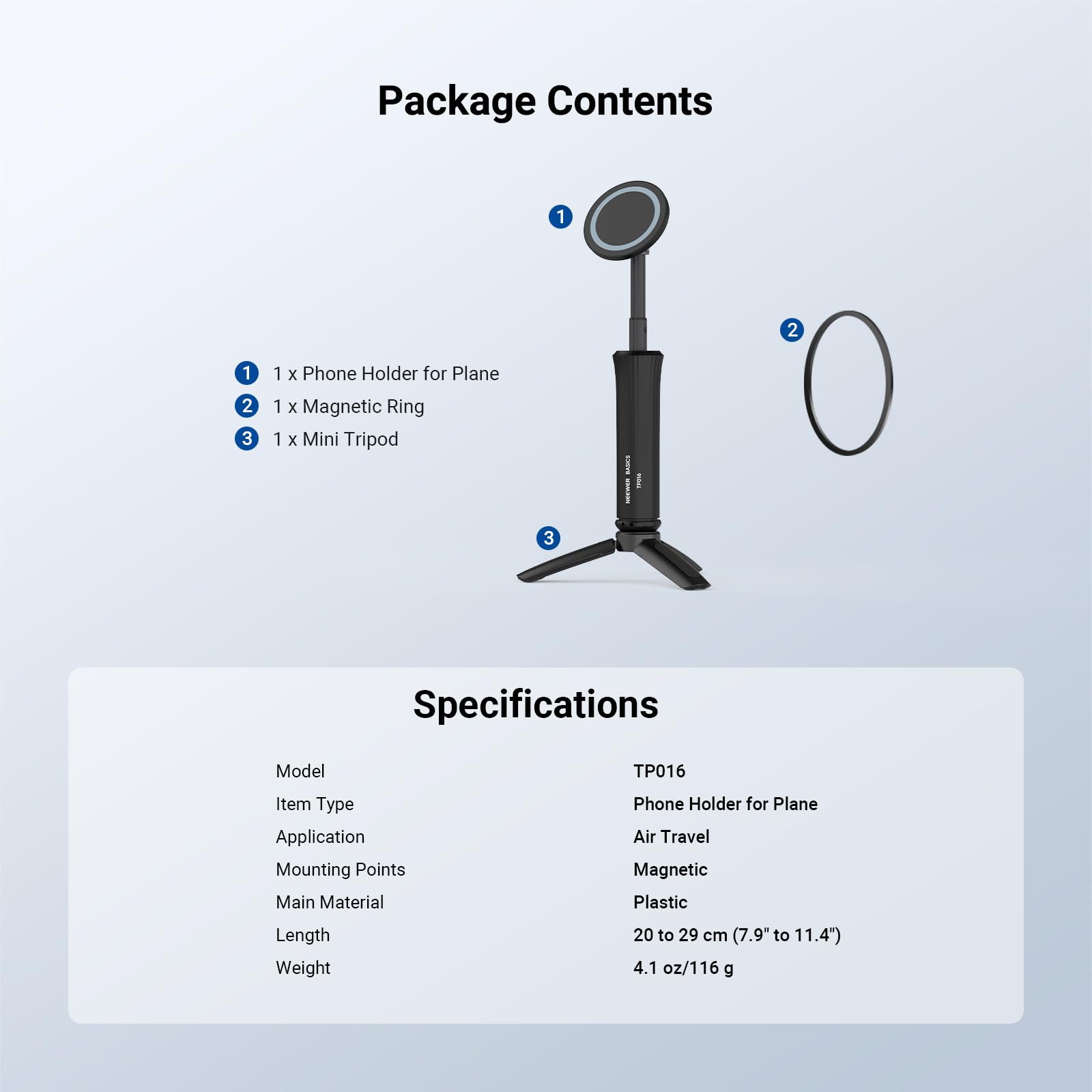 Package Contents

1. 1 x Phone Holder for Plane
2. 1 x Magnetic Ring
3. 1 x Mini Tripod

Specifications

Model: TP016  
Item Type: Phone Holder for Plane  
Application: Air Travel  
Mounting Points: Magnetic  
Main Material: Plastic  
Length: 20 to 29 cm (7.9" to 11.4")  
Weight: 4.1 oz/116 g