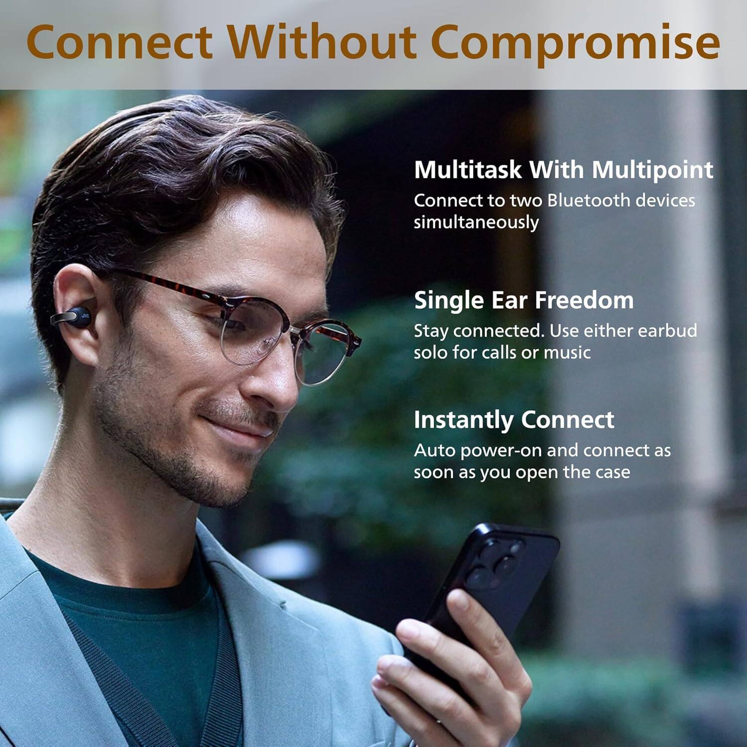 Connect Without Compromise

- Multitask With Multipoint  
  Connect to two Bluetooth devices simultaneously

- Single Ear Freedom  
  Stay connected. Use either earbud solo for calls or music

- Instantly Connect  
  Auto power-on and connect as soon as you open the case