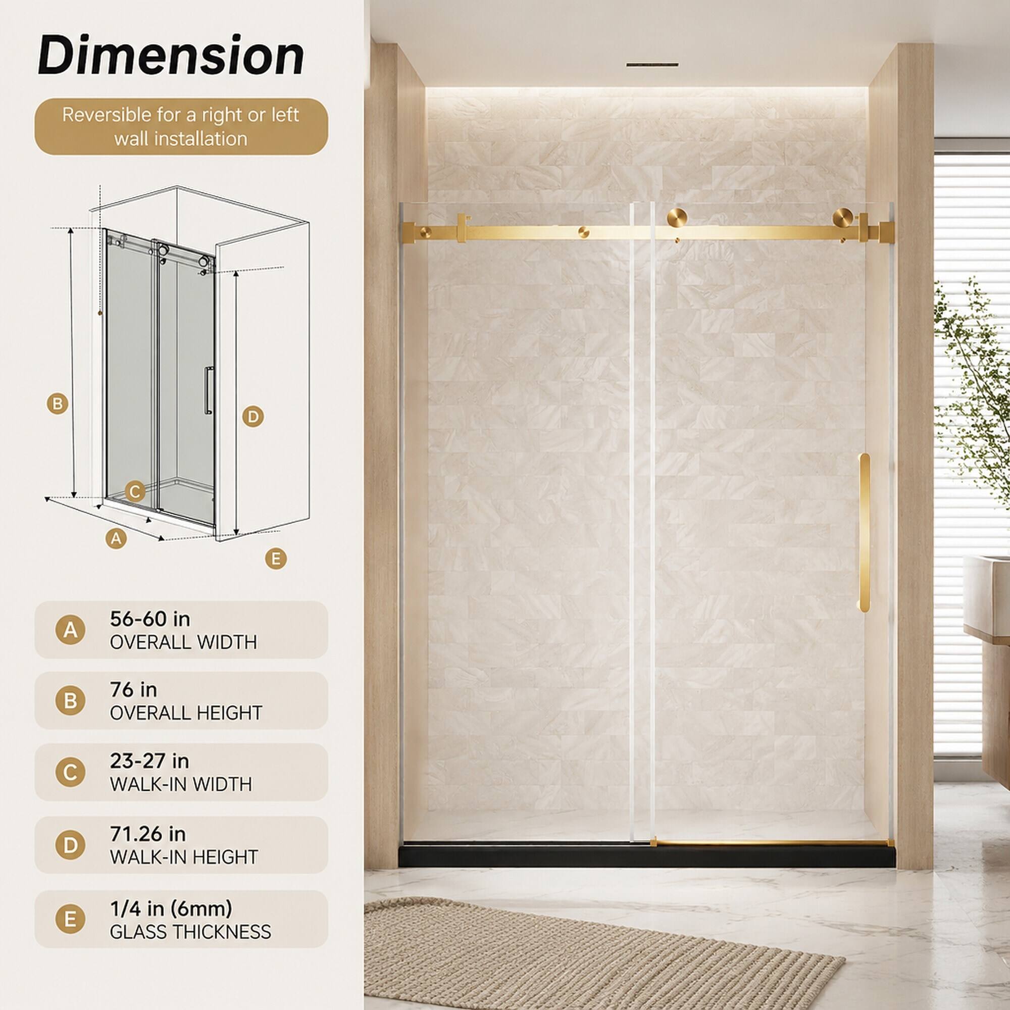 Dimension Reversible for a right or left wall installation

A: 56-60 in OVERALL WIDTH

B: 76 in OVERALL HEIGHT

C: 23-27 in WALK-IN WIDTH

D: 71.26 in WALK-IN HEIGHT

E: 1/4 in (6mm) GLASS THICKNESS