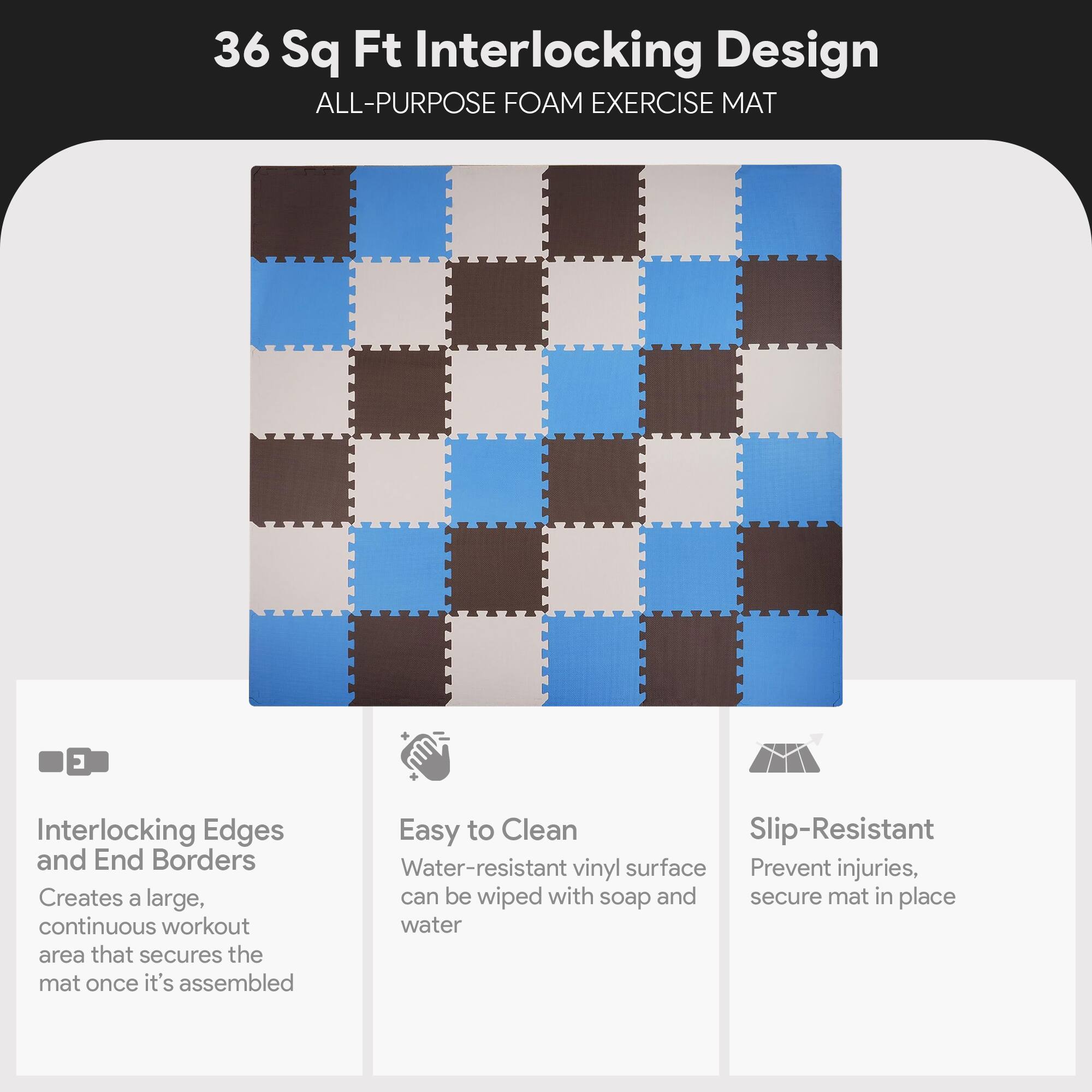 36 Sq Ft Interlocking Design  
ALL-PURPOSE FOAM EXERCISE MAT  

Interlocking Edges and End Borders  
Creates a large, continuous workout area that secures the mat once it's assembled  

Easy to Clean  
Water-resistant vinyl surface can be wiped with soap and water  

Slip-Resistant  
Prevent injuries, secure mat in place