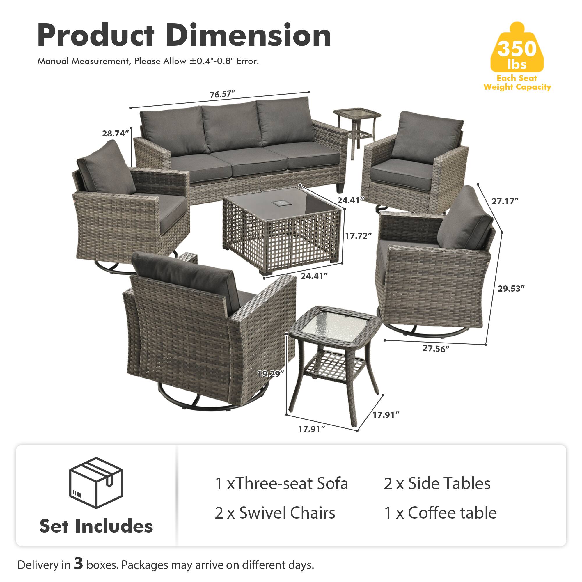 Product Dimension Manual Measurement, Please Allow ±0.4"-0.8" Error.  
76.57"  
28.74"  
24.41"  
27.17"  
17.72"  
24.41"  
29.53"  
27.56"  
19.29"  
17.91"  
17.91"  

Set Includes  
1 x Three-seat Sofa  
2 x Swivel Chairs  
2 x Side Tables  
1 x Coffee table  

Delivery in 3 boxes. Packages may arrive on different days.