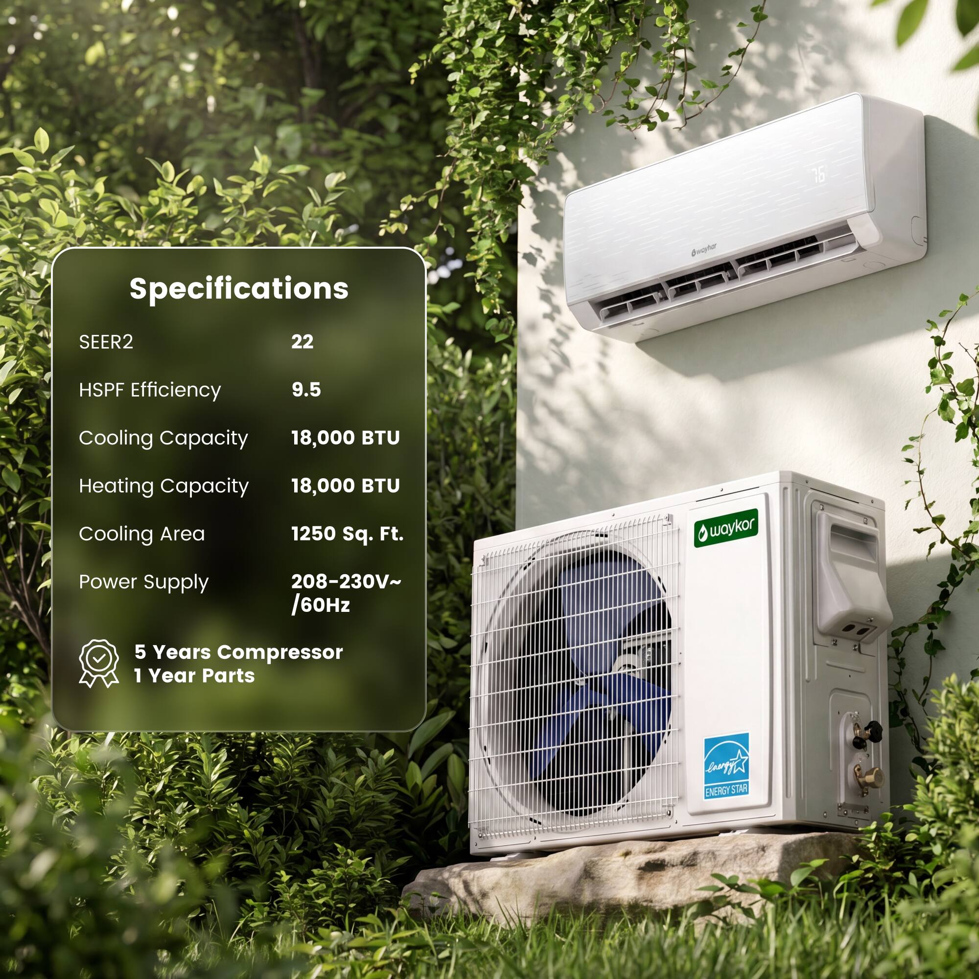 Specifications

SEER2: 22  
HSPF Efficiency: 9.5  
Cooling Capacity: 18,000 BTU  
Heating Capacity: 18,000 BTU  
Cooling Area: 1250 sq. Ft.  
Power Supply: 208-230V~/60Hz  
5 Years Compressor  
1 Year Parts  

ENERGY STAR