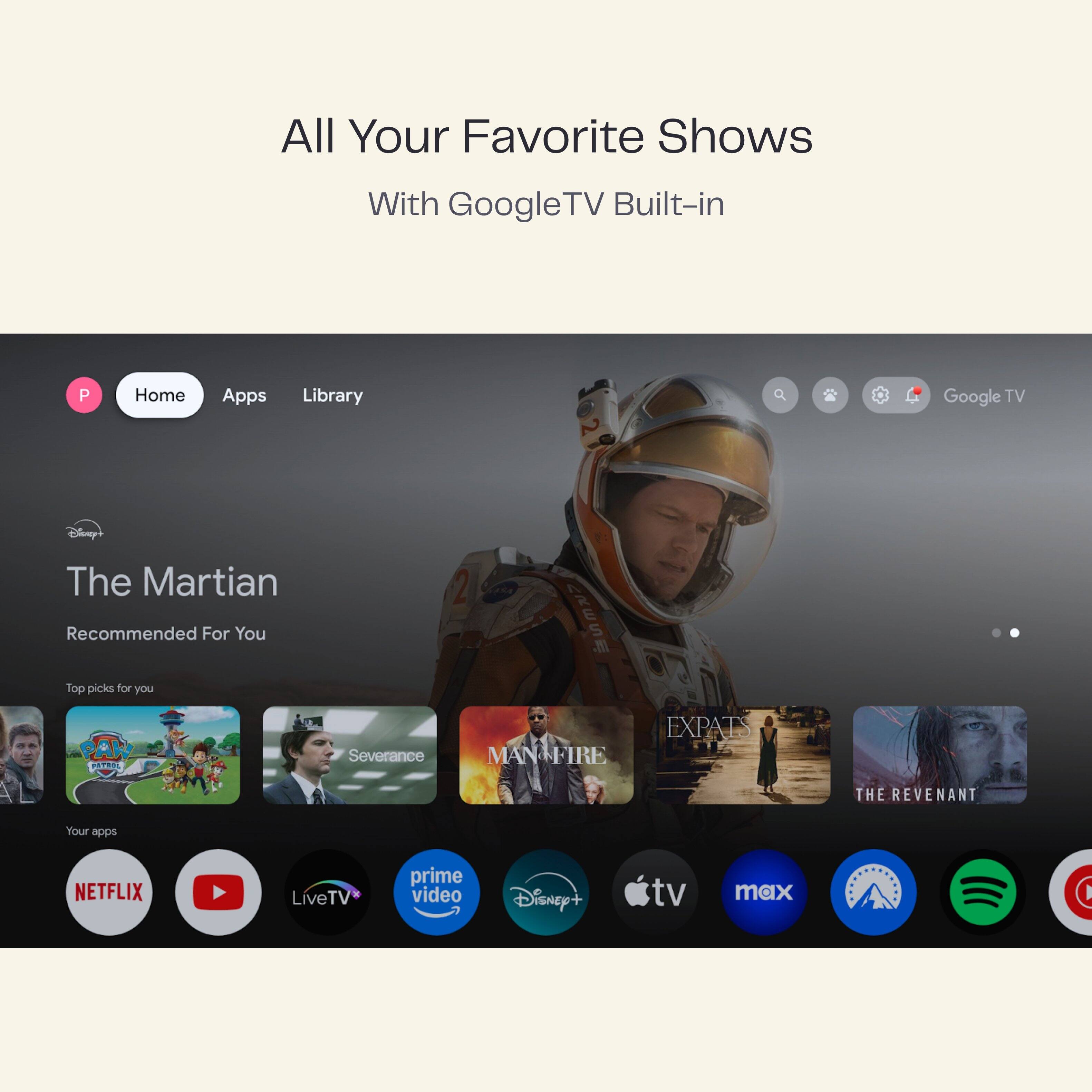All Your Favorite Shows  
With Google TV Built-in

Home Apps Library

The Martian  
Recommended For You

Top picks for you  
- Severance  
- MAN FIRE  
- EXPATS  
- THE REVENANT

Your apps  
- NETFLIX  
- YouTube  
- LiveTV  
- prime video  
- Disney+  
- Apple TV  
- tv max  
- Spotify