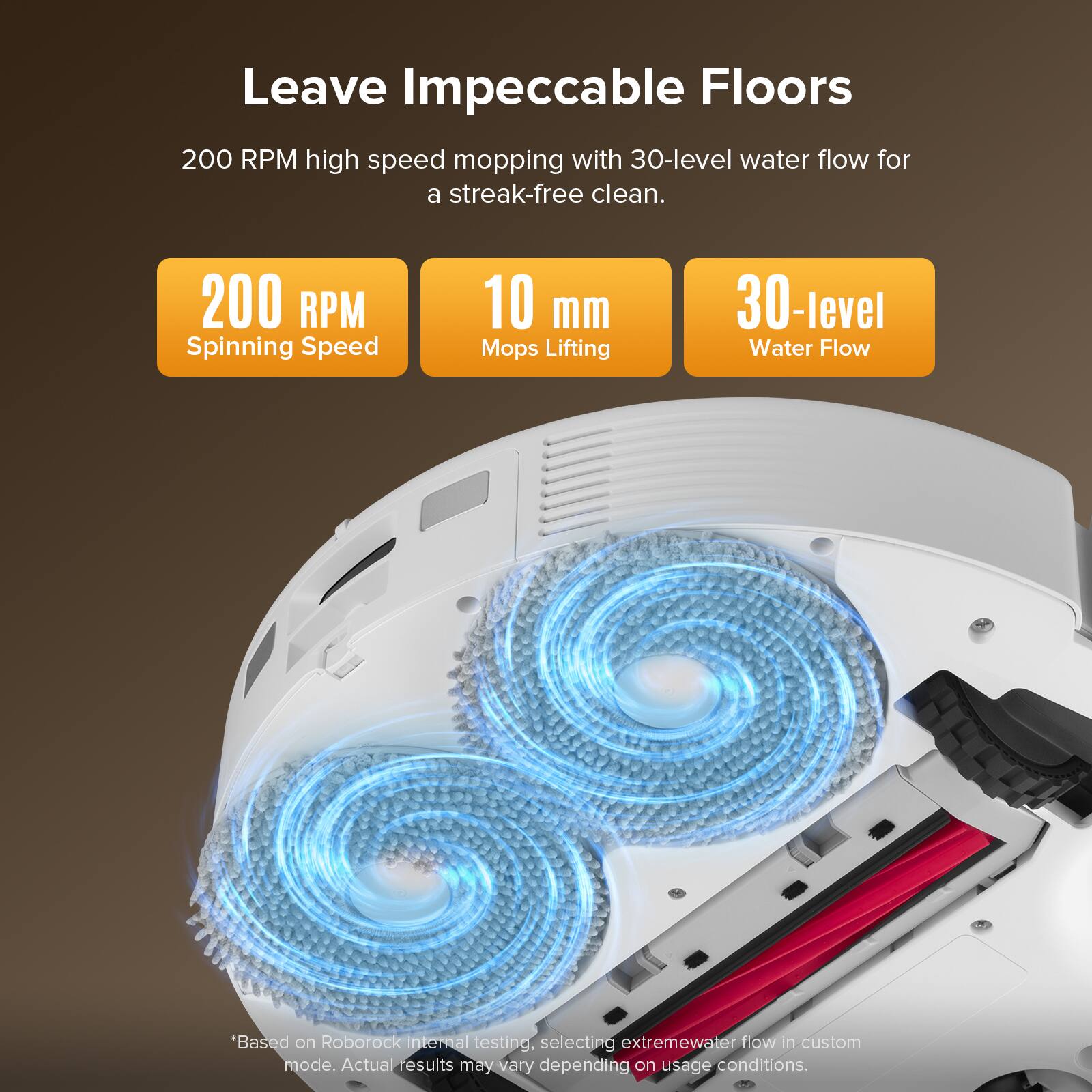 Leave Impeccable Floors

200 RPM high speed mopping with 30-level water flow for a streak-free clean.

- 200 RPM Spinning Speed
- 10 mm Mops Lifting
- 30-level Water Flow

*Based on Roborock internal testing, selecting extremewater flow in custom mode. Actual results may vary depending on usage conditions.