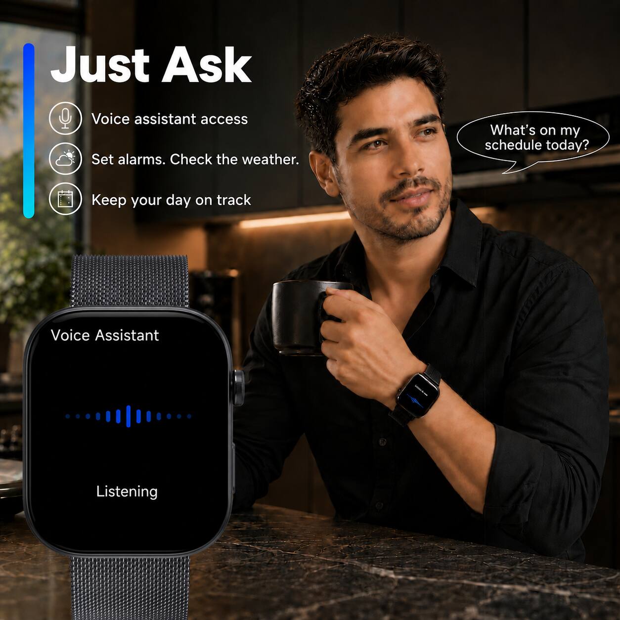 Just Ask

Voice assistant access
Set alarms. Check the weather.
Keep your day on track

Voice Assistant
Listening

What's on my schedule today?