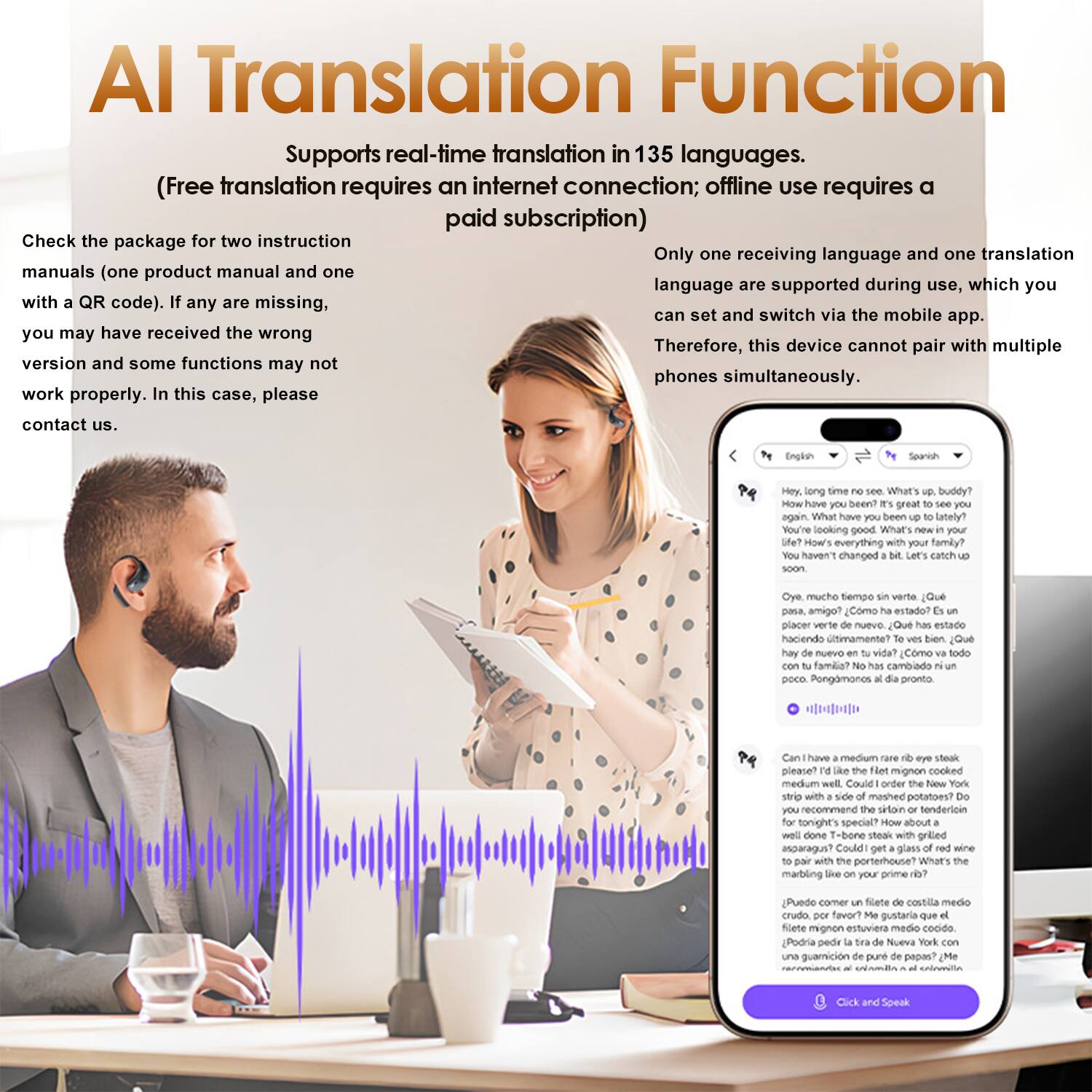 AI Translation Function  
Supports real-time translation in 135 languages.  
(Free translation requires an internet connection; offline use requires a paid subscription)  

Check the package for two instruction manuals (one product manual and one with a QR code). If any are missing, you may have received the wrong version and some functions may not work properly. In this case, please contact us.  

Only one receiving language and one translation language are supported during use, which you can set and switch via the mobile app. Therefore, this device cannot pair with multiple phones simultaneously.  

Englon Searosh  
Hey. long time no see, buddy? What's been lately? You're looking good. What's your life? How's everything family? haven't changed. Let's catch up soon.  

Oye, mucho tiempo sin verte. ¿Qué pasa, amigo? ¿Cómo has estado? placer verte de nuevo. ¿Qué has estado haciendo últimamente? Bien, ¿cómo va tu vida? ¿Cómo está todo, familia? cambado poco. Pongámonos pronto.  

Can I have a medium rare filet mignon steak, please? I'd like the filet mignon cooked medium rare with a side of mashed potatoes. Do