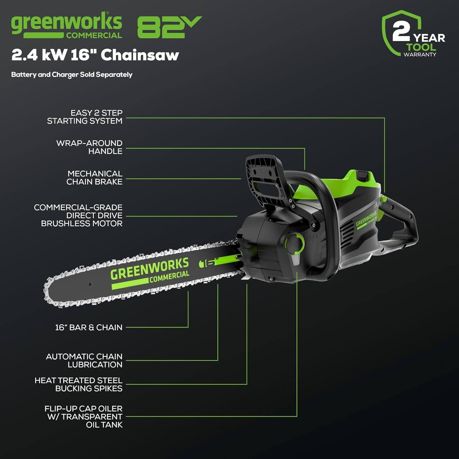 greenworks 82V COMMERCIAL  
2.4 kW 16" Chainsaw  
Battery and Charger Sold Separately  

EASY 2 STEP STARTING SYSTEM  
WRAP-AROUND HANDLE  
MECHANICAL CHAIN BRAKE  
COMMERCIAL-GRADE DIRECT DRIVE BRUSHLESS MOTOR  

16" BAR & CHAIN  
AUTOMATIC CHAIN LUBRICATION  
HEAT TREATED STEEL BUCKING SPIKES  
FLIP-UP CAP OILER W/ TRANSPARENT OIL TANK  

2 YEAR TOOL WARRANTY