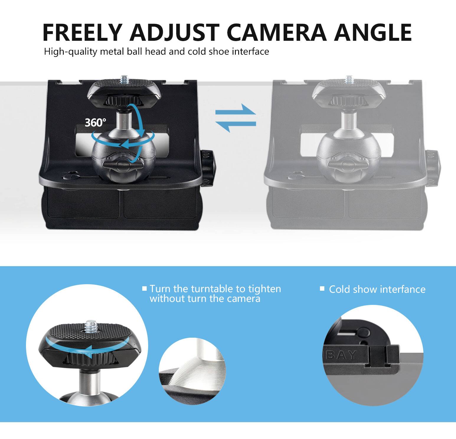 FREELY ADJUST CAMERA ANGLE

High-quality metal ball head and cold shoe interface

- Turn the turntable to tighten without turning the camera
- Cold shoe interface