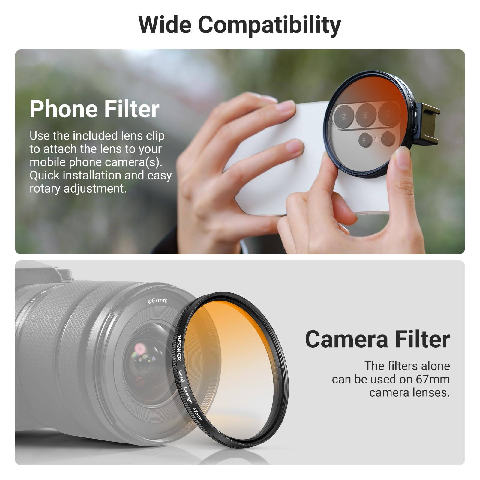 Wide Compatibility

Phone Filter
Use the included lens clip to attach the lens to your mobile phone camera(s). Quick installation and easy rotary adjustment.

Camera Filter
The filters alone can be used on 67mm camera lenses.