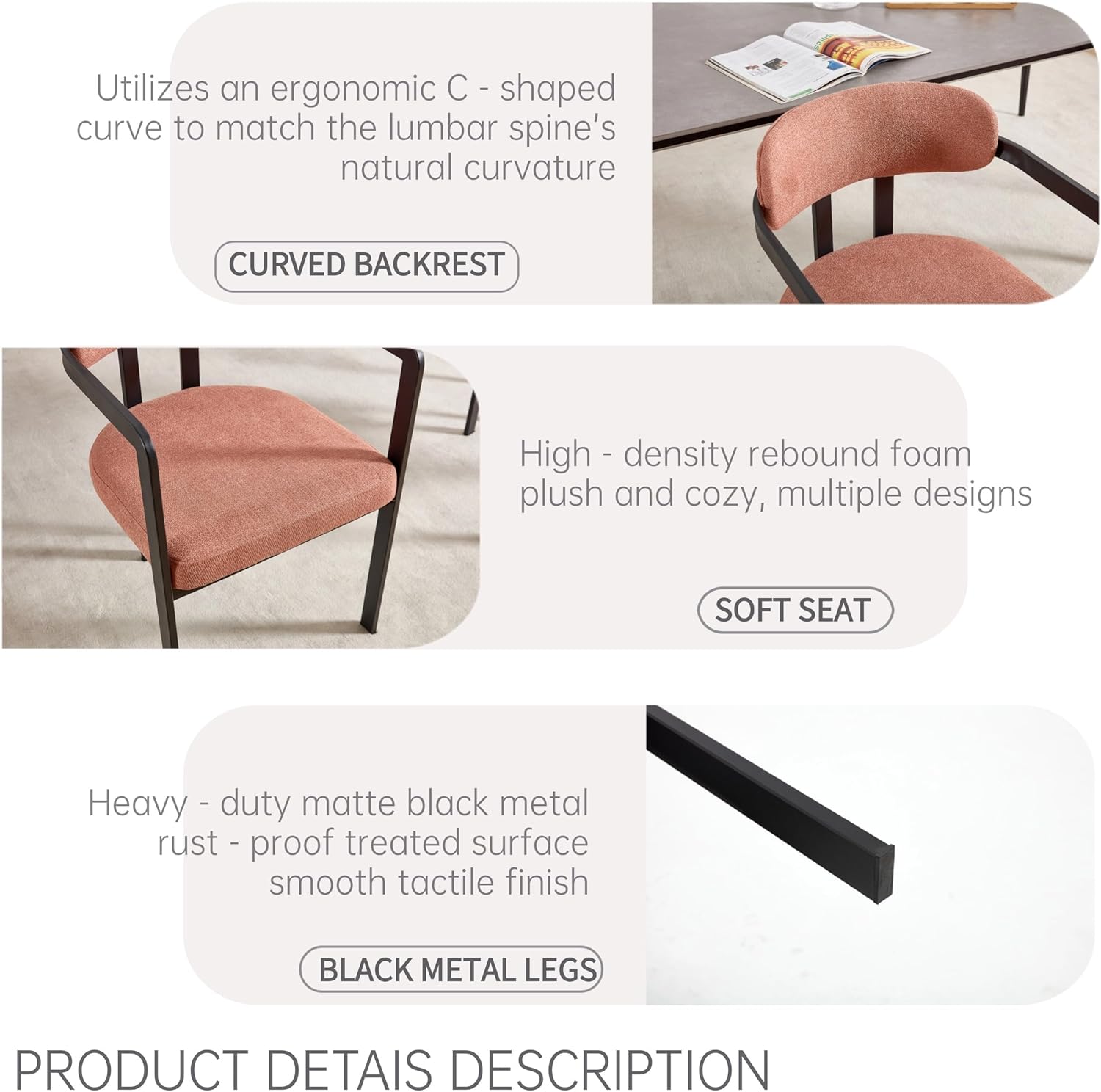 Utilizes an ergonomic C-shaped curve to match the lumbar spine's natural curvature  
**CURVED BACKREST**

High-density rebound foam plush and cozy, multiple designs  
**SOFT SEAT**

Heavy-duty matte black metal rust-proof treated surface smooth tactile finish  
**BLACK METAL LEGS**

**PRODUCT DETAILS DESCRIPTION**