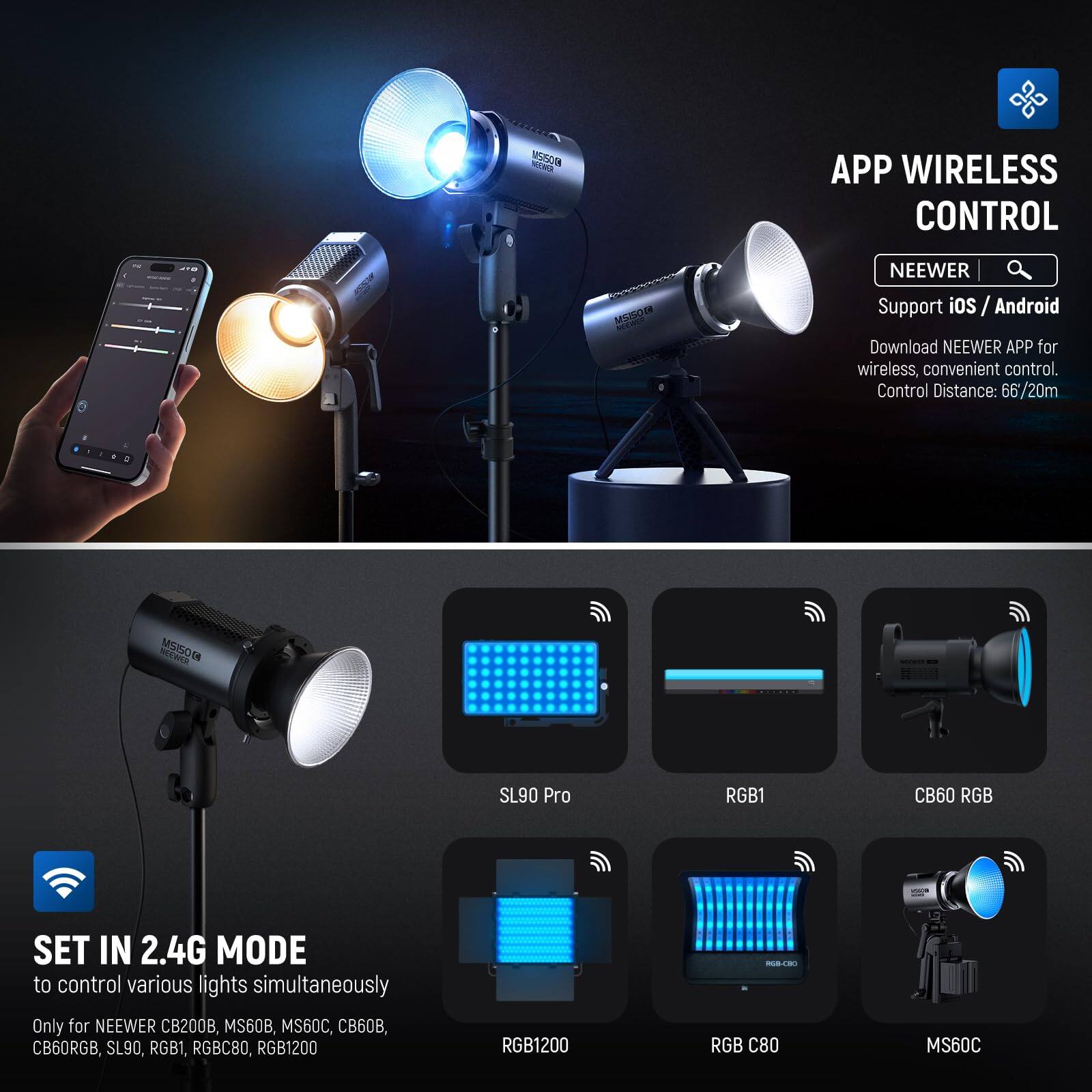 **APP WIRELESS CONTROL**

NEEWER  
Support iOS / Android  
Download NEEWER APP for wireless, convenient control.  
Control Distance: 66/20m

**SET IN 2.4G MODE**  
to control various lights simultaneously  
Only for NEEWER CB200B, MS60B, MS60C, CB60RGB, SL90, RGB1, RGB C80, RGB1200

- SL90 Pro
- RGB1
- CB60 RGB
- RGB1200
- RGB C80
- MS60C